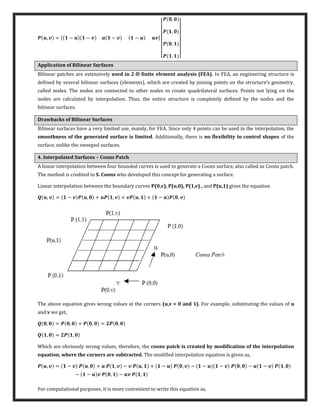 , = [ − − − − ]
[
,
,
,
, ]
Application of Bilinear Surfaces
Bilinear patches are extensively used in 2-D finite element analysis (FEA). In FEA, an engineering structure is
defined by several bilinear surfaces elements , which are created by joining points on the structure’s geometry,
called nodes. The nodes are connected to other nodes to create quadrilateral surfaces. Points not lying on the
nodes are calculated by interpolation. Thus, the entire structure is completely defined by the nodes and the
bilinear surfaces.
Drawbacks of Bilinear Surfaces
Bilinear surfaces have a very limited use, mainly, for FEA. Since only 4 points can be used in the interpolation, the
smoothness of the generated surface is limited. Additionally, there is no flexibility to control shapes of the
surface, unlike the sweeped surfaces.
4. Interpolated Surfaces – Coons Patch
A linear interpolation between four bounded curves is used to generate a Coons surface, also called as Coons patch.
The method is credited to S. Coons who developed this concept for generating a surface.
Linear interpolation between the boundary curves P(0,v), P(u,0), P(1,v) , and P(u,1) gives the equation
, = − , + , + , + − ,
The above equation gives wrong values at the corners (u,v = 0 and 1). For example, substituting the values of u
and v we get,
, = , + , = ,
, = ,
Which are obviously wrong values, therefore, the coons patch is created by modification of the interpolation
equation, where the corners are subtracted. The modified interpolation equation is given as,
, = − , + , − , + − , − − − , − − ,
− − , − ,
For computational purposes, it is more convenient to write this equation as,
 