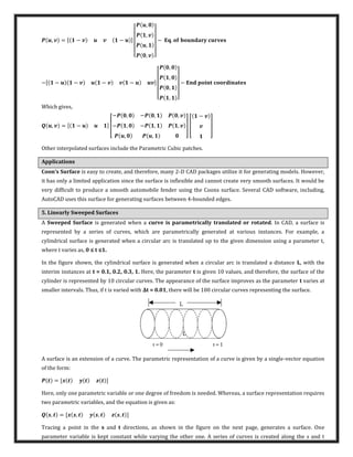, = [ − − ]
[
,
,
,
, ]
− � .
−[ − − − − ]
[
,
,
,
, ]
− � � �
Which gives,
, = [ − ] [
− , − , ,
− , − , ,
, ,
] [
−
]
Other interpolated surfaces include the Parametric Cubic patches.
Applications
Coon’s Surface is easy to create, and therefore, many 2-D CAD packages utilize it for generating models. However,
it has only a limited application since the surface is inflexible and cannot create very smooth surfaces. It would be
very difficult to produce a smooth automobile fender using the Coons surface. Several CAD software, including,
AutoCAD uses this surface for generating surfaces between 4-bounded edges.
5. Linearly Sweeped Surfaces
A Sweeped Surface is generated when a curve is parametrically translated or rotated. In CAD, a surface is
represented by a series of curves, which are parametrically generated at various instances. For example, a
cylindrical surface is generated when a circular arc is translated up to the given dimension using a parameter t,
where t varies as, ≤ t ≤ .
In the figure shown, the cylindrical surface is generated when a circular arc is translated a distance L, with the
interim instances at t = 0.1, 0.2, 0.3, 1. Here, the parameter t is given 10 values, and therefore, the surface of the
cylinder is represented by 10 circular curves. The appearance of the surface improves as the parameter t varies at
smaller intervals. Thus, if t is varied with Δt = . , there will be 100 circular curves representing the surface.
A surface is an extension of a curve. The parametric representation of a curve is given by a single-vector equation
of the form:
= [ ]
Here, only one parametric variable or one degree of freedom is needed. Whereas, a surface representation requires
two parametric variables, and the equation is given as:
, = [ , , , ]
Tracing a point in the s and t directions, as shown in the figure on the next page, generates a surface. One
parameter variable is kept constant while varying the other one. A series of curves is created along the s and t
 