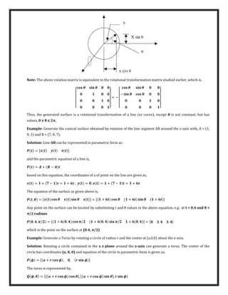 Note: The above rotation matrix is equivalent to the rotational transformation matrix studied earlier, which is,
[
� � �
]
= −
[
� � �
− � � �
]
Thus, the generated surface is a rotational transformation of a line (or curve), except θ is not constant, but has
values, ≤ θ ≤ π.
Example: Generate the conical surface obtained by rotation of the line segment AB around the z-axis with, A = (1,
0, 1) and B = (7, 0, 7).
Solution: Line AB can be represented in parametric form as:
= [ ]
and the parametric equation of a line is,
= + −
based on this equation, the coordinates of a of point on the line are given as,
= + − = + ; = ; = + − = +
The equation of the surface as given above is,
, � = [ � � � ] = [ + � + � � + ]
Any point on the surface can be located by substituting t and θ values in the above equation, e.g.: at t = .4 and θ =
π/2 radians
. , �/ = [ + . �/ + . � �/ + . ] = [ . . ]
which is the point on the surface at (0.4, π/2)
Example: Generate a Torus by rotating a circle of radius r and the center at (a,0,0) about the z-axis.
Solution: Rotating a circle contained in the x z plane around the z-axis can generate a torus. The center of the
circle has coordinates (a, 0, 0) and equation of the circle in parametric form is given as;
� = [ + � , , � � ]
The torus is represented by,
�, � = {[ + � �], [ + � � �], � �}
 
