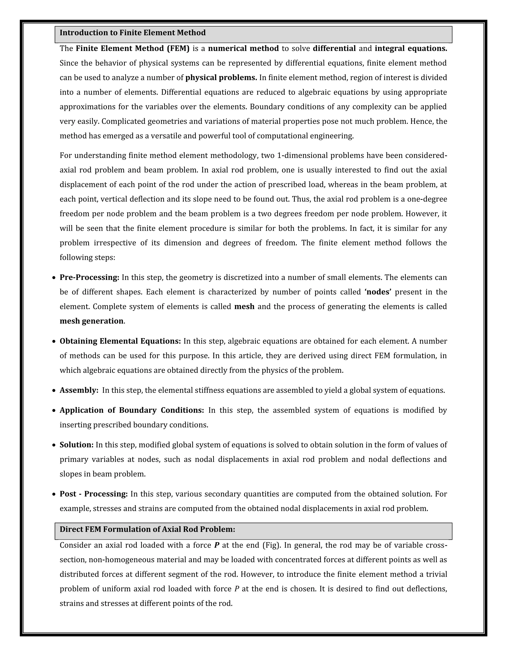 Introduction to Finite Element Method
The Finite Element Method (FEM) is a numerical method to solve differential and integral equations.
Since the behavior of physical systems can be represented by differential equations, finite element method
can be used to analyze a number of physical problems. In finite element method, region of interest is divided
into a number of elements. Differential equations are reduced to algebraic equations by using appropriate
approximations for the variables over the elements. Boundary conditions of any complexity can be applied
very easily. Complicated geometries and variations of material properties pose not much problem. Hence, the
method has emerged as a versatile and powerful tool of computational engineering.
For understanding finite method element methodology, two 1-dimensional problems have been considered-
axial rod problem and beam problem. In axial rod problem, one is usually interested to find out the axial
displacement of each point of the rod under the action of prescribed load, whereas in the beam problem, at
each point, vertical deflection and its slope need to be found out. Thus, the axial rod problem is a one-degree
freedom per node problem and the beam problem is a two degrees freedom per node problem. However, it
will be seen that the finite element procedure is similar for both the problems. In fact, it is similar for any
problem irrespective of its dimension and degrees of freedom. The finite element method follows the
following steps:
 Pre-Processing: In this step, the geometry is discretized into a number of small elements. The elements can
be of different shapes. Each element is characterized by number of points called nodes present in the
element. Complete system of elements is called mesh and the process of generating the elements is called
mesh generation.
 Obtaining Elemental Equations: In this step, algebraic equations are obtained for each element. A number
of methods can be used for this purpose. In this article, they are derived using direct FEM formulation, in
which algebraic equations are obtained directly from the physics of the problem.
 Assembly: In this step, the elemental stiffness equations are assembled to yield a global system of equations.
 Application of Boundary Conditions: In this step, the assembled system of equations is modified by
inserting prescribed boundary conditions.
 Solution: In this step, modified global system of equations is solved to obtain solution in the form of values of
primary variables at nodes, such as nodal displacements in axial rod problem and nodal deflections and
slopes in beam problem.
 Post - Processing: In this step, various secondary quantities are computed from the obtained solution. For
example, stresses and strains are computed from the obtained nodal displacements in axial rod problem.
Direct FEM Formulation of Axial Rod Problem:
Consider an axial rod loaded with a force P at the end (Fig). In general, the rod may be of variable cross-
section, non-homogeneous material and may be loaded with concentrated forces at different points as well as
distributed forces at different segment of the rod. However, to introduce the finite element method a trivial
problem of uniform axial rod loaded with force P at the end is chosen. It is desired to find out deflections,
strains and stresses at different points of the rod.
 