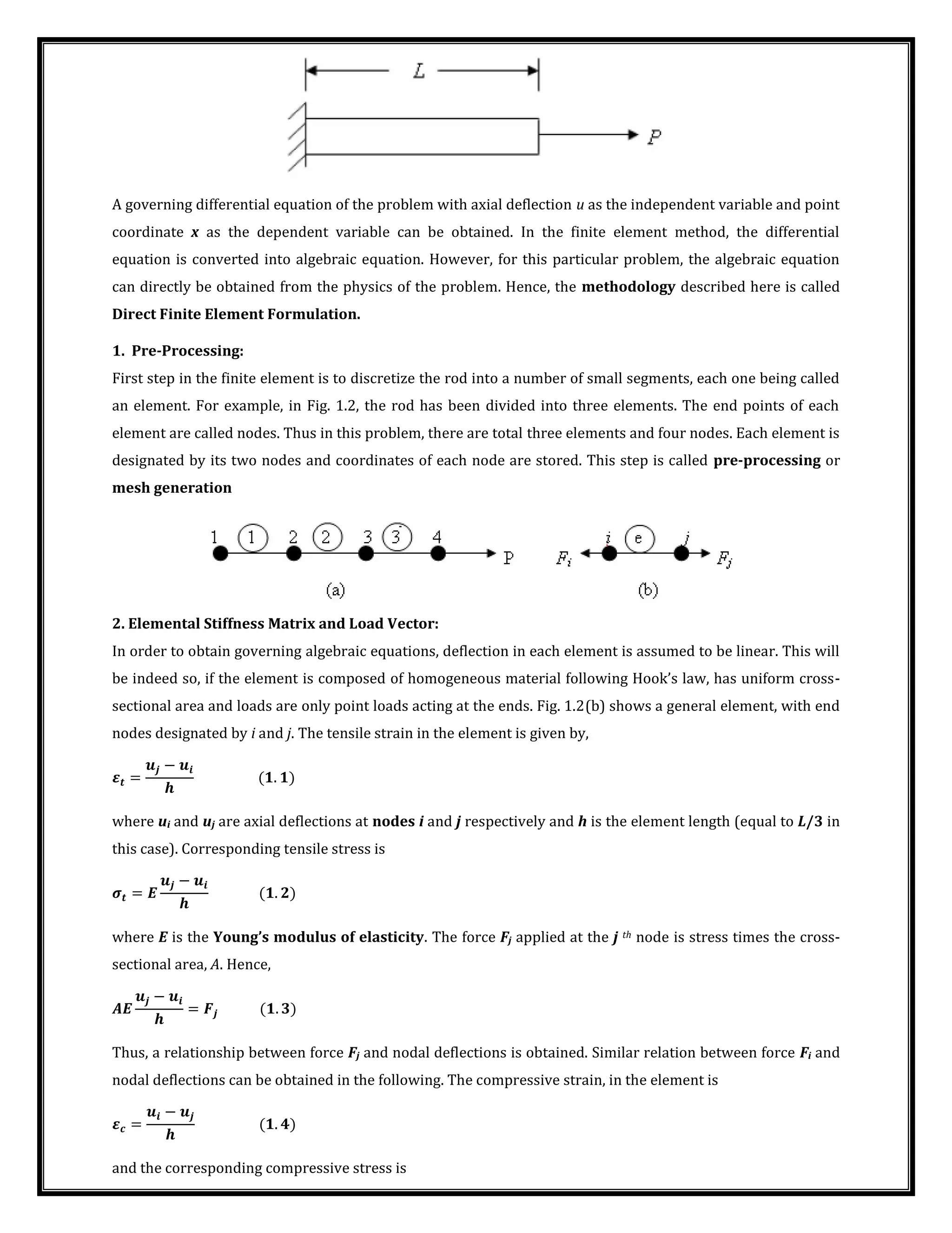 A governing differential equation of the problem with axial deflection u as the independent variable and point
coordinate x as the dependent variable can be obtained. In the finite element method, the differential
equation is converted into algebraic equation. However, for this particular problem, the algebraic equation
can directly be obtained from the physics of the problem. Hence, the methodology described here is called
Direct Finite Element Formulation.
1. Pre-Processing:
First step in the finite element is to discretize the rod into a number of small segments, each one being called
an element. For example, in Fig. 1.2, the rod has been divided into three elements. The end points of each
element are called nodes. Thus in this problem, there are total three elements and four nodes. Each element is
designated by its two nodes and coordinates of each node are stored. This step is called pre-processing or
mesh generation
2. Elemental Stiffness Matrix and Load Vector:
In order to obtain governing algebraic equations, deflection in each element is assumed to be linear. This will
be indeed so, if the element is composed of homogeneous material following Hook’s law, has uniform cross-
sectional area and loads are only point loads acting at the ends. Fig. 1.2(b) shows a general element, with end
nodes designated by i and j. The tensile strain in the element is given by,
� =
−
.
where ui and uj are axial deflections at nodes i and j respectively and h is the element length (equal to L/3 in
this case). Corresponding tensile stress is
� =
−
.
where E is the Young s modulus of elasticity. The force Fj applied at the j th node is stress times the cross-
sectional area, A. Hence,
�
−
= .
Thus, a relationship between force Fj and nodal deflections is obtained. Similar relation between force Fi and
nodal deflections can be obtained in the following. The compressive strain, in the element is
�� =
−
.
and the corresponding compressive stress is
 