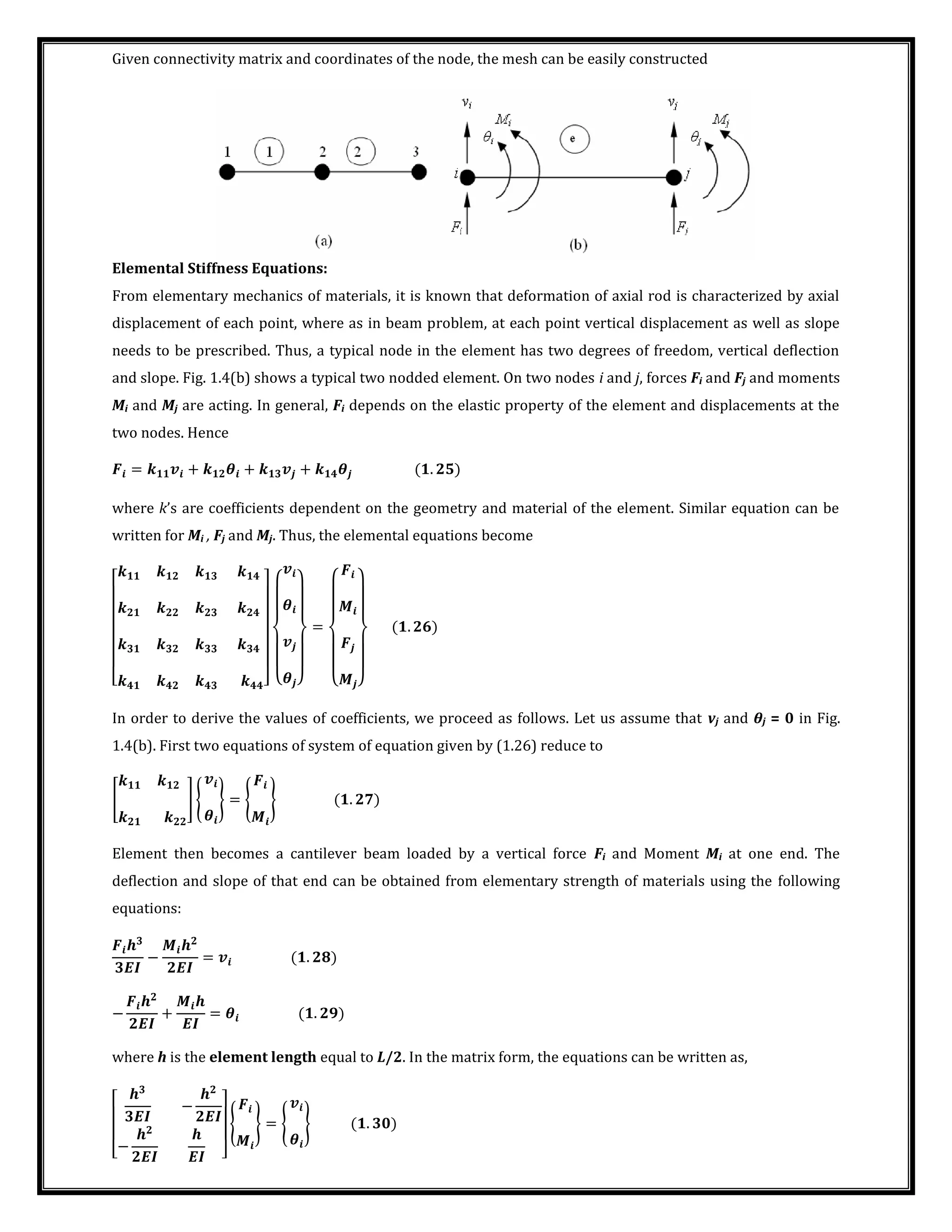 Given connectivity matrix and coordinates of the node, the mesh can be easily constructed
Elemental Stiffness Equations:
From elementary mechanics of materials, it is known that deformation of axial rod is characterized by axial
displacement of each point, where as in beam problem, at each point vertical displacement as well as slope
needs to be prescribed. Thus, a typical node in the element has two degrees of freedom, vertical deflection
and slope. Fig. 1.4(b) shows a typical two nodded element. On two nodes i and j, forces Fi and Fj and moments
Mi and Mj are acting. In general, Fi depends on the elastic property of the element and displacements at the
two nodes. Hence
= + � + + � .
where k’s are coefficients dependent on the geometry and material of the element. Similar equation can be
written for Mi , Fj and Mj. Thus, the elemental equations become
[ ] {
�
� }
=
{ }
.
In order to derive the values of coefficients, we proceed as follows. Let us assume that vj and θj = 0 in Fig.
1.4(b). First two equations of system of equation given by (1.26) reduce to
[ ] {
�
} = { } .
Element then becomes a cantilever beam loaded by a vertical force Fi and Moment Mi at one end. The
deflection and slope of that end can be obtained from elementary strength of materials using the following
equations:
�
−
�
= .
−
�
+
�
= � .
where h is the element length equal to L/2. In the matrix form, the equations can be written as,
[
�
−
�
−
� � ]
{ } = {
�
} .
 