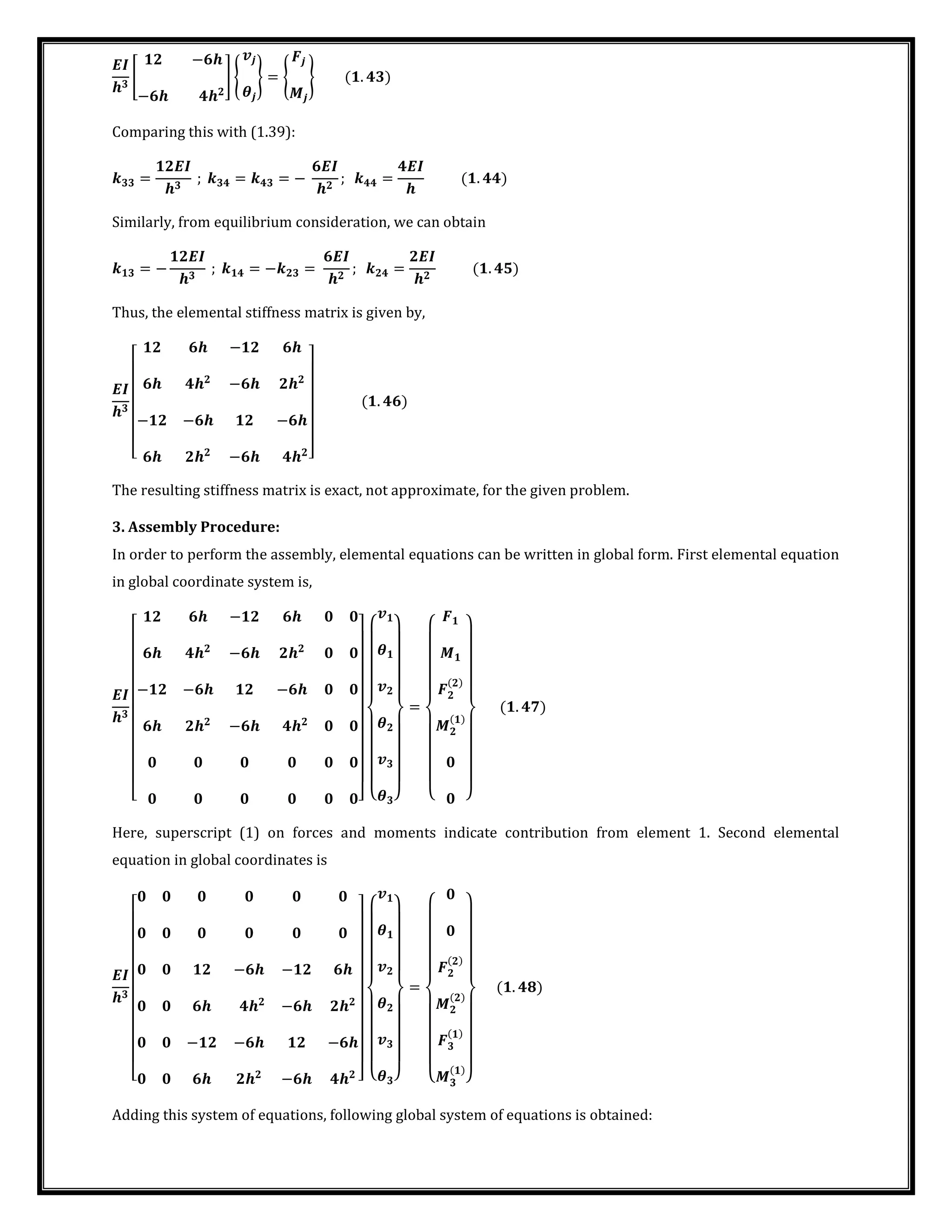 �
[
−
−
] {
�
} = { } .
Comparing this with (1.39):
=
�
; = = −
�
; =
�
.
Similarly, from equilibrium consideration, we can obtain
= −
�
; = − =
�
; =
�
.
Thus, the elemental stiffness matrix is given by,
�
[
−
−
− − −
− ]
.
The resulting stiffness matrix is exact, not approximate, for the given problem.
3. Assembly Procedure:
In order to perform the assembly, elemental equations can be written in global form. First elemental equation
in global coordinate system is,
�
[
−
−
− − −
−
] {
�
�
� }
=
{ }
.
Here, superscript (1) on forces and moments indicate contribution from element 1. Second elemental
equation in global coordinates is
�
[
− −
−
− − −
− ] {
�
�
� }
=
{ }
.
Adding this system of equations, following global system of equations is obtained:
 