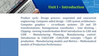 Product cycle- Design process- sequential and concurrent
engineering- Computer aided design – CAD system architecture-
Computer graphics – co-ordinate systems- 2D and 3D
transformations- homogeneous coordinates - Line drawing -
Clipping- viewing transformation-Brief introduction to CAD and
CAM – Manufacturing Planning, Manufacturing control-
Introduction to CAD/CAM –CAD/CAM concepts ––Types of
production - Manufacturing models and Metrics – Mathematical
models of Production Performance
Unit I – Introduction
 