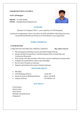 SABARI SHANMUGA PANDI G.
Civil CAD Designer
PHONE: +91 9487766040
EMAIL : sabarigkrishnan22@gmail.com
SUMMARY
Dynamic Civil Engineer With 1+ years experience in CAD Designing.
Looking for an opportunity where I can utilize my skills and abilities while being innovative,
resourceful and flexible and will prove to be beneficial to your organization.
WORK EXPERIENCE
CAD DESIGNER
VAIKUND ESTATES PRIVATE LIMITED, CHENNAI. May 2018 to Present
 Plan and prepare preliminary layouts and detailed design drawing.
 Design and draft Concept Plans, Land Development Plans, Zoning Plans and
Construction Documents.
 Work closely with other members of the team to ensure coordination of project plans.
 Complete all responsibilities within scope and budget.
 Review and revise plans as necessary.
 Organize and maintain all revisions of project drawings
SOFTWARE SKILLS
 MS Office
 CAD Modeling Software - AutoCAD
 Interior & Exterior Modeling Software - Revit, 3ds MAX
 Analysis Software - STAAD.Pro v8i
KEY SKILLS
Team player
Hard worker
Fast learner
Reliable and professional
Organized
 