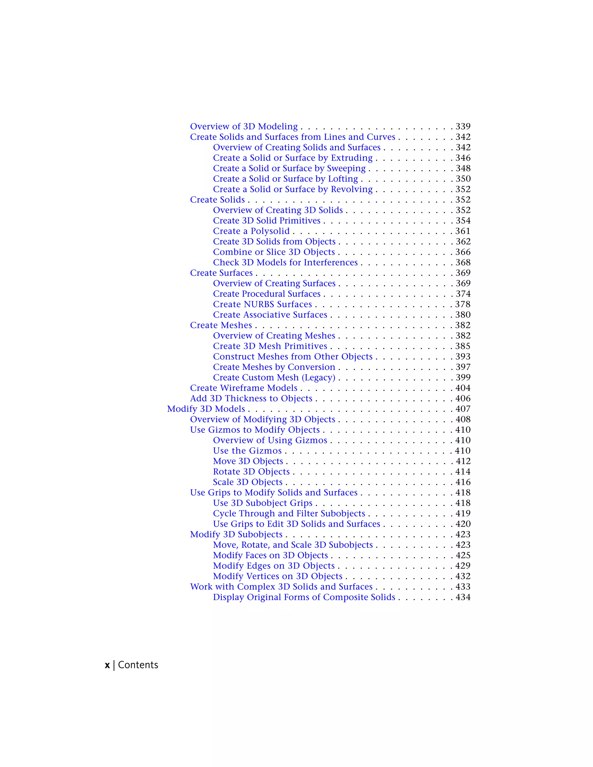 Overview of 3D Modeling . . . . . . . . . . . . . . . . . . . . . 339
Create Solids and Surfaces from Lines and Curves . . . . . . . . 342
Overview of Creating Solids and Surfaces . . . . . . . . . . 342
Create a Solid or Surface by Extruding . . . . . . . . . . . 346
Create a Solid or Surface by Sweeping . . . . . . . . . . . . 348
Create a Solid or Surface by Lofting . . . . . . . . . . . . . 350
Create a Solid or Surface by Revolving . . . . . . . . . . . 352
Create Solids . . . . . . . . . . . . . . . . . . . . . . . . . . . . 352
Overview of Creating 3D Solids . . . . . . . . . . . . . . . 352
Create 3D Solid Primitives . . . . . . . . . . . . . . . . . . 354
Create a Polysolid . . . . . . . . . . . . . . . . . . . . . . 361
Create 3D Solids from Objects . . . . . . . . . . . . . . . . 362
Combine or Slice 3D Objects . . . . . . . . . . . . . . . . 366
Check 3D Models for Interferences . . . . . . . . . . . . . 368
Create Surfaces . . . . . . . . . . . . . . . . . . . . . . . . . . . 369
Overview of Creating Surfaces . . . . . . . . . . . . . . . . 369
Create Procedural Surfaces . . . . . . . . . . . . . . . . . . 374
Create NURBS Surfaces . . . . . . . . . . . . . . . . . . . 378
Create Associative Surfaces . . . . . . . . . . . . . . . . . 380
Create Meshes . . . . . . . . . . . . . . . . . . . . . . . . . . . 382
Overview of Creating Meshes . . . . . . . . . . . . . . . . 382
Create 3D Mesh Primitives . . . . . . . . . . . . . . . . . 385
Construct Meshes from Other Objects . . . . . . . . . . . 393
Create Meshes by Conversion . . . . . . . . . . . . . . . . 397
Create Custom Mesh (Legacy) . . . . . . . . . . . . . . . . 399
Create Wireframe Models . . . . . . . . . . . . . . . . . . . . . 404
Add 3D Thickness to Objects . . . . . . . . . . . . . . . . . . . 406
Modify 3D Models . . . . . . . . . . . . . . . . . . . . . . . . . . . . 407
Overview of Modifying 3D Objects . . . . . . . . . . . . . . . . 408
Use Gizmos to Modify Objects . . . . . . . . . . . . . . . . . . 410
Overview of Using Gizmos . . . . . . . . . . . . . . . . . 410
Use the Gizmos . . . . . . . . . . . . . . . . . . . . . . . 410
Move 3D Objects . . . . . . . . . . . . . . . . . . . . . . . 412
Rotate 3D Objects . . . . . . . . . . . . . . . . . . . . . . 414
Scale 3D Objects . . . . . . . . . . . . . . . . . . . . . . . 416
Use Grips to Modify Solids and Surfaces . . . . . . . . . . . . . 418
Use 3D Subobject Grips . . . . . . . . . . . . . . . . . . . 418
Cycle Through and Filter Subobjects . . . . . . . . . . . . 419
Use Grips to Edit 3D Solids and Surfaces . . . . . . . . . . 420
Modify 3D Subobjects . . . . . . . . . . . . . . . . . . . . . . . 423
Move, Rotate, and Scale 3D Subobjects . . . . . . . . . . . 423
Modify Faces on 3D Objects . . . . . . . . . . . . . . . . . 425
Modify Edges on 3D Objects . . . . . . . . . . . . . . . . 429
Modify Vertices on 3D Objects . . . . . . . . . . . . . . . 432
Work with Complex 3D Solids and Surfaces . . . . . . . . . . . 433
Display Original Forms of Composite Solids . . . . . . . . 434
x | Contents
 