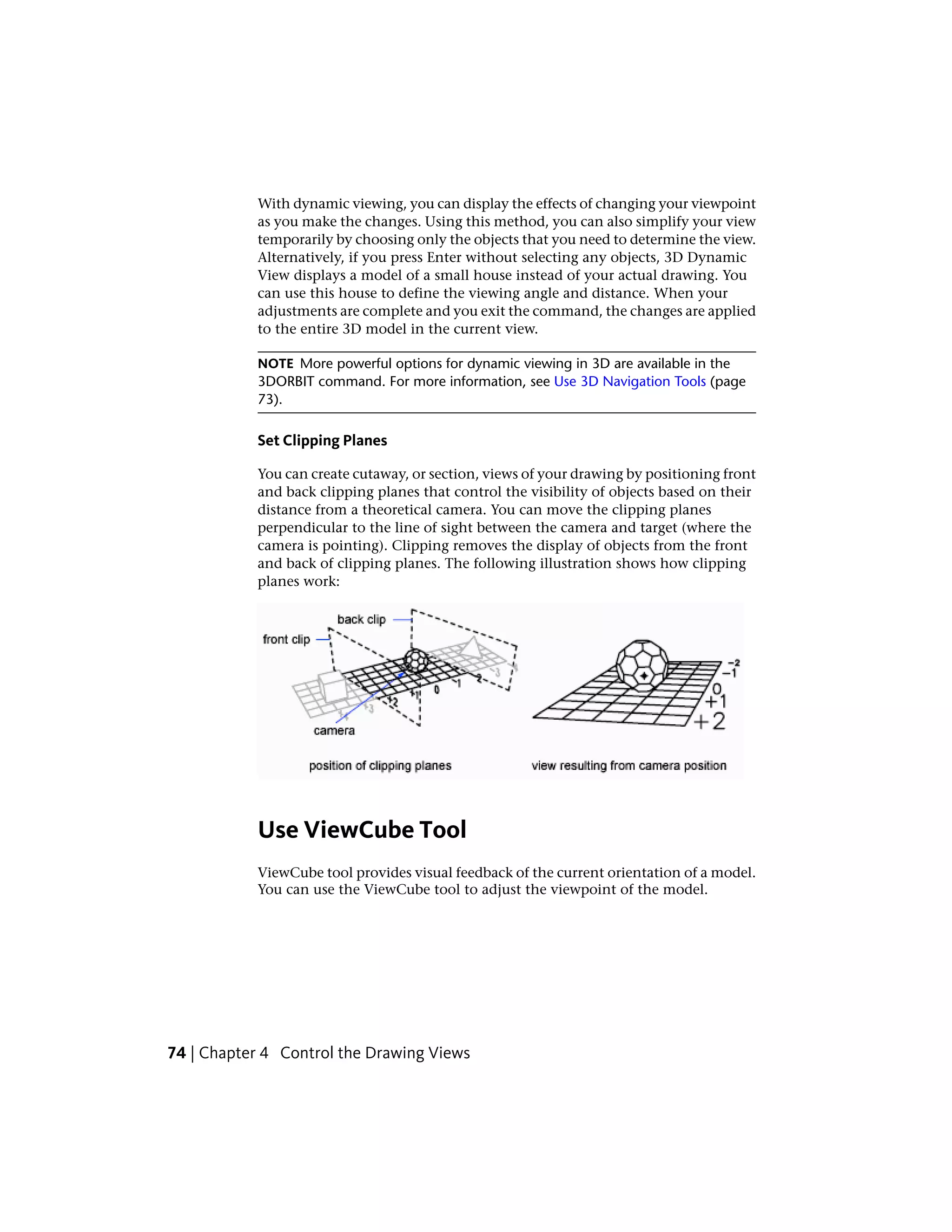 With dynamic viewing, you can display the effects of changing your viewpoint
as you make the changes. Using this method, you can also simplify your view
temporarily by choosing only the objects that you need to determine the view.
Alternatively, if you press Enter without selecting any objects, 3D Dynamic
View displays a model of a small house instead of your actual drawing. You
can use this house to define the viewing angle and distance. When your
adjustments are complete and you exit the command, the changes are applied
to the entire 3D model in the current view.
NOTE More powerful options for dynamic viewing in 3D are available in the
3DORBIT command. For more information, see Use 3D Navigation Tools (page
73).
Set Clipping Planes
You can create cutaway, or section, views of your drawing by positioning front
and back clipping planes that control the visibility of objects based on their
distance from a theoretical camera. You can move the clipping planes
perpendicular to the line of sight between the camera and target (where the
camera is pointing). Clipping removes the display of objects from the front
and back of clipping planes. The following illustration shows how clipping
planes work:
Use ViewCube Tool
ViewCube tool provides visual feedback of the current orientation of a model.
You can use the ViewCube tool to adjust the viewpoint of the model.
74 | Chapter 4 Control the Drawing Views
 