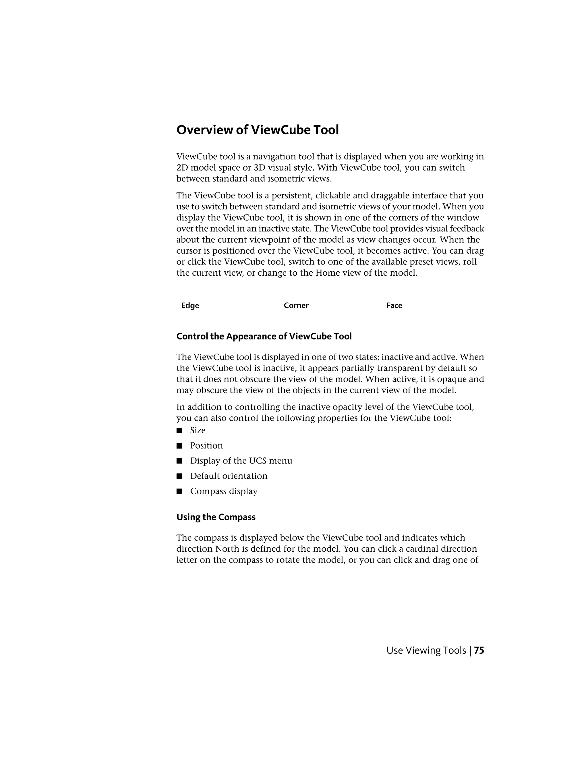 Overview of ViewCube Tool
ViewCube tool is a navigation tool that is displayed when you are working in
2D model space or 3D visual style. With ViewCube tool, you can switch
between standard and isometric views.
The ViewCube tool is a persistent, clickable and draggable interface that you
use to switch between standard and isometric views of your model. When you
display the ViewCube tool, it is shown in one of the corners of the window
over the model in an inactive state. The ViewCube tool provides visual feedback
about the current viewpoint of the model as view changes occur. When the
cursor is positioned over the ViewCube tool, it becomes active. You can drag
or click the ViewCube tool, switch to one of the available preset views, roll
the current view, or change to the Home view of the model.
FaceCornerEdge
Control the Appearance of ViewCube Tool
The ViewCube tool is displayed in one of two states: inactive and active. When
the ViewCube tool is inactive, it appears partially transparent by default so
that it does not obscure the view of the model. When active, it is opaque and
may obscure the view of the objects in the current view of the model.
In addition to controlling the inactive opacity level of the ViewCube tool,
you can also control the following properties for the ViewCube tool:
■ Size
■ Position
■ Display of the UCS menu
■ Default orientation
■ Compass display
Using the Compass
The compass is displayed below the ViewCube tool and indicates which
direction North is defined for the model. You can click a cardinal direction
letter on the compass to rotate the model, or you can click and drag one of
Use Viewing Tools | 75
 