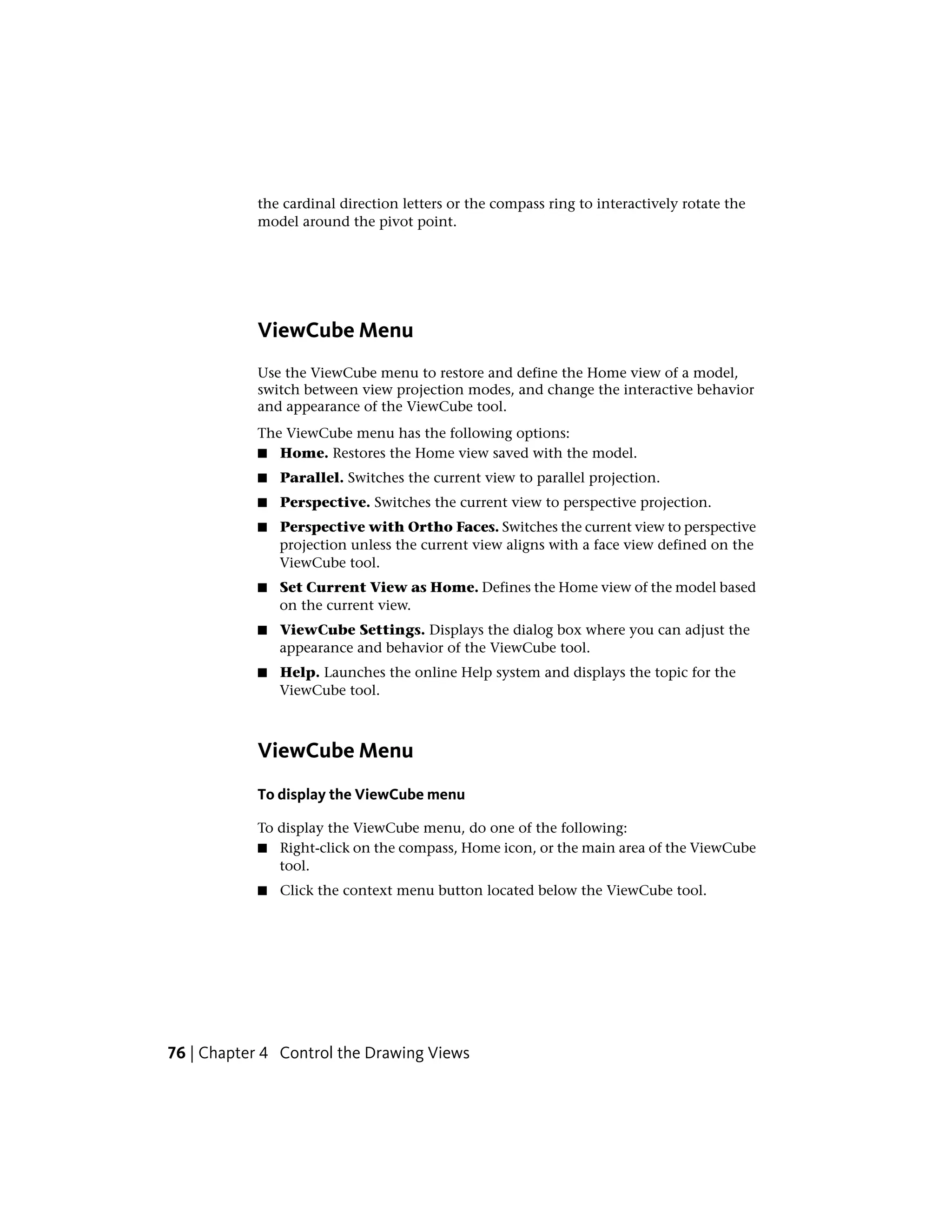 the cardinal direction letters or the compass ring to interactively rotate the
model around the pivot point.
ViewCube Menu
Use the ViewCube menu to restore and define the Home view of a model,
switch between view projection modes, and change the interactive behavior
and appearance of the ViewCube tool.
The ViewCube menu has the following options:
■ Home. Restores the Home view saved with the model.
■ Parallel. Switches the current view to parallel projection.
■ Perspective. Switches the current view to perspective projection.
■ Perspective with Ortho Faces. Switches the current view to perspective
projection unless the current view aligns with a face view defined on the
ViewCube tool.
■ Set Current View as Home. Defines the Home view of the model based
on the current view.
■ ViewCube Settings. Displays the dialog box where you can adjust the
appearance and behavior of the ViewCube tool.
■ Help. Launches the online Help system and displays the topic for the
ViewCube tool.
ViewCube Menu
To display the ViewCube menu
To display the ViewCube menu, do one of the following:
■ Right-click on the compass, Home icon, or the main area of the ViewCube
tool.
■ Click the context menu button located below the ViewCube tool.
76 | Chapter 4 Control the Drawing Views
 