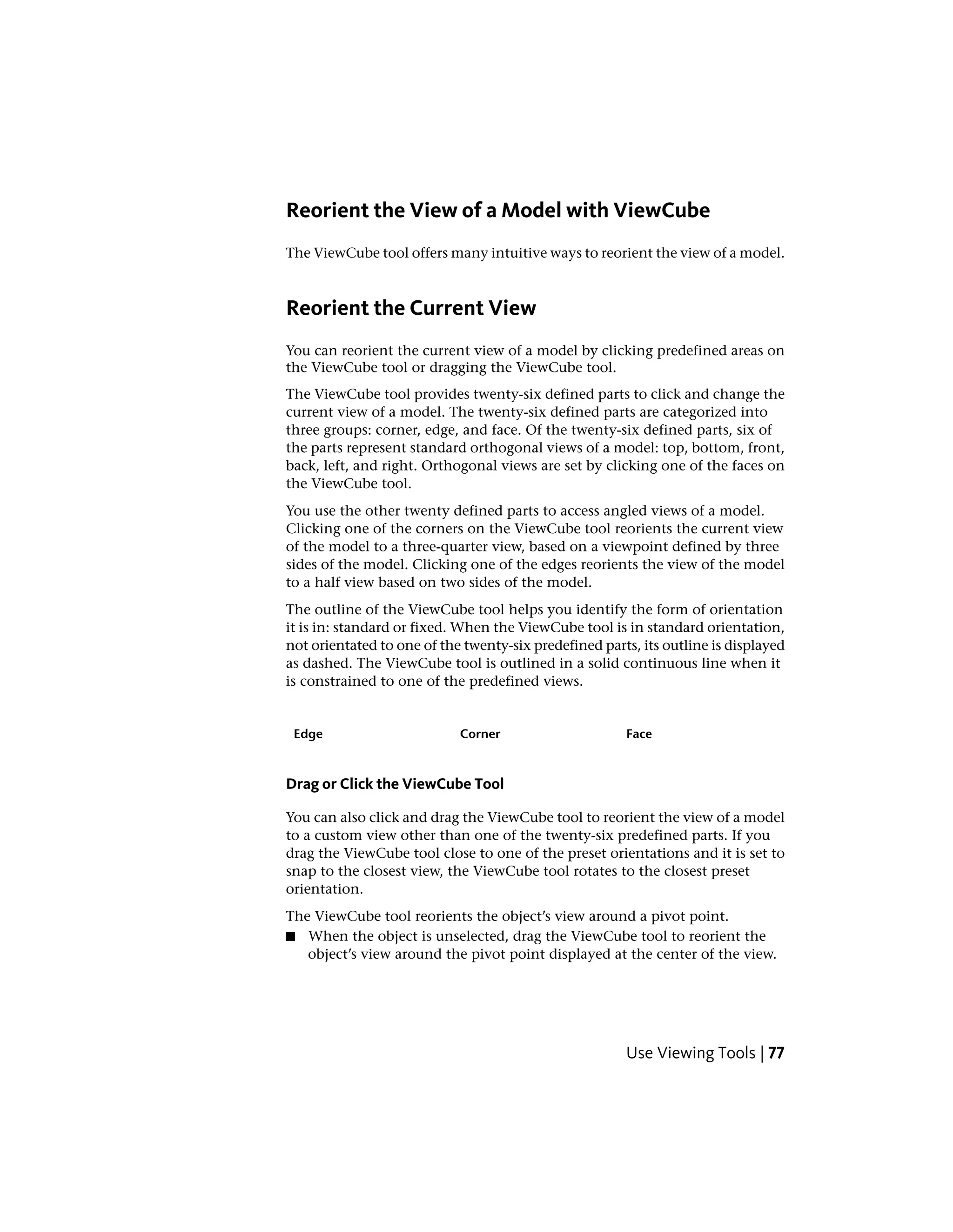 Reorient the View of a Model with ViewCube
The ViewCube tool offers many intuitive ways to reorient the view of a model.
Reorient the Current View
You can reorient the current view of a model by clicking predefined areas on
the ViewCube tool or dragging the ViewCube tool.
The ViewCube tool provides twenty-six defined parts to click and change the
current view of a model. The twenty-six defined parts are categorized into
three groups: corner, edge, and face. Of the twenty-six defined parts, six of
the parts represent standard orthogonal views of a model: top, bottom, front,
back, left, and right. Orthogonal views are set by clicking one of the faces on
the ViewCube tool.
You use the other twenty defined parts to access angled views of a model.
Clicking one of the corners on the ViewCube tool reorients the current view
of the model to a three-quarter view, based on a viewpoint defined by three
sides of the model. Clicking one of the edges reorients the view of the model
to a half view based on two sides of the model.
The outline of the ViewCube tool helps you identify the form of orientation
it is in: standard or fixed. When the ViewCube tool is in standard orientation,
not orientated to one of the twenty-six predefined parts, its outline is displayed
as dashed. The ViewCube tool is outlined in a solid continuous line when it
is constrained to one of the predefined views.
FaceCornerEdge
Drag or Click the ViewCube Tool
You can also click and drag the ViewCube tool to reorient the view of a model
to a custom view other than one of the twenty-six predefined parts. If you
drag the ViewCube tool close to one of the preset orientations and it is set to
snap to the closest view, the ViewCube tool rotates to the closest preset
orientation.
The ViewCube tool reorients the object’s view around a pivot point.
■ When the object is unselected, drag the ViewCube tool to reorient the
object’s view around the pivot point displayed at the center of the view.
Use Viewing Tools | 77
 