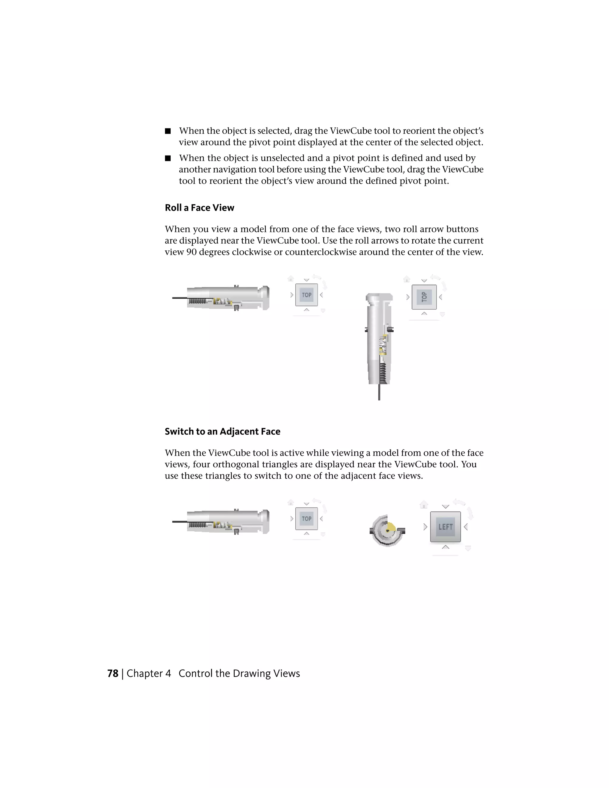 ■ When the object is selected, drag the ViewCube tool to reorient the object’s
view around the pivot point displayed at the center of the selected object.
■ When the object is unselected and a pivot point is defined and used by
another navigation tool before using the ViewCube tool, drag the ViewCube
tool to reorient the object’s view around the defined pivot point.
Roll a Face View
When you view a model from one of the face views, two roll arrow buttons
are displayed near the ViewCube tool. Use the roll arrows to rotate the current
view 90 degrees clockwise or counterclockwise around the center of the view.
Switch to an Adjacent Face
When the ViewCube tool is active while viewing a model from one of the face
views, four orthogonal triangles are displayed near the ViewCube tool. You
use these triangles to switch to one of the adjacent face views.
78 | Chapter 4 Control the Drawing Views
 