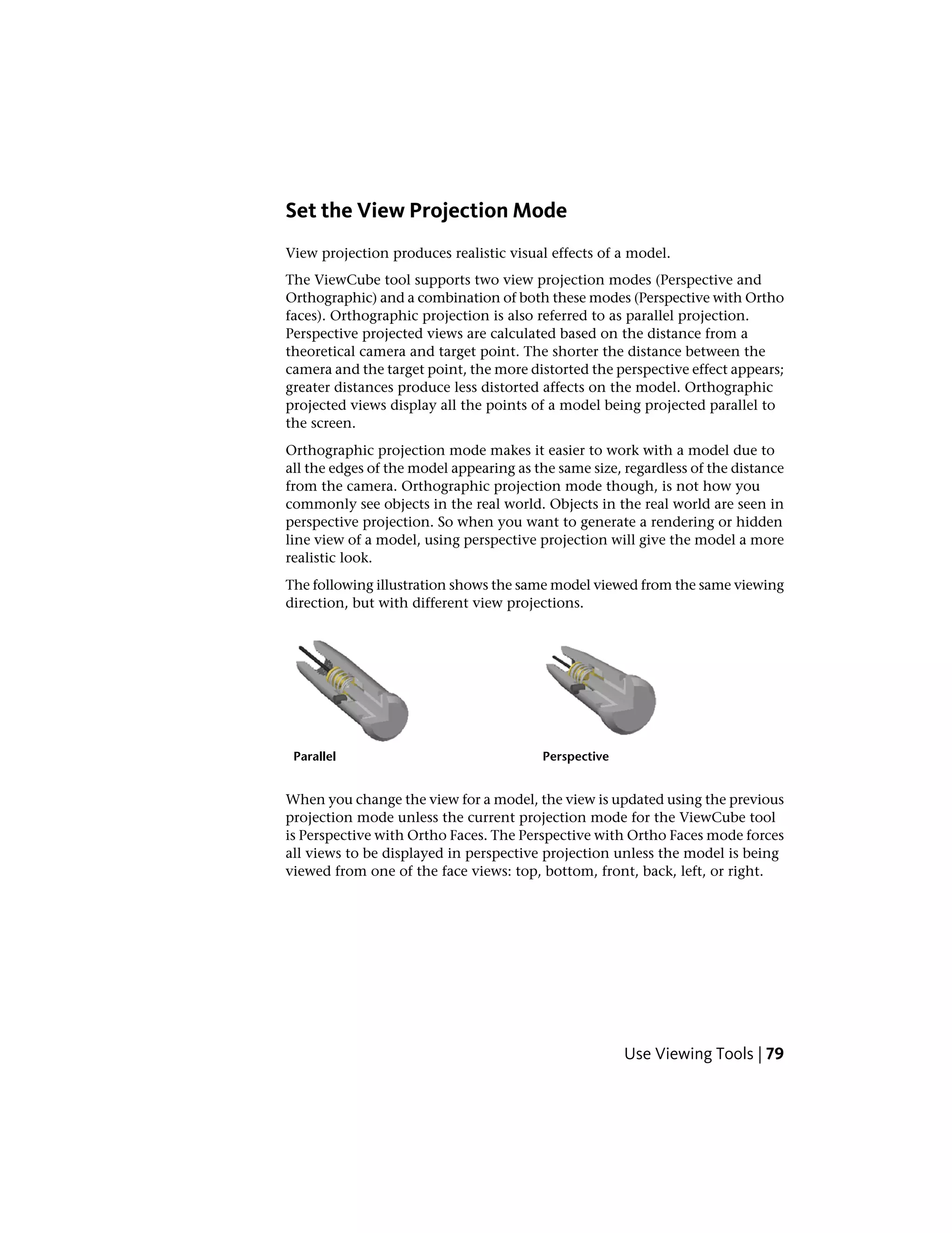 Set the View Projection Mode
View projection produces realistic visual effects of a model.
The ViewCube tool supports two view projection modes (Perspective and
Orthographic) and a combination of both these modes (Perspective with Ortho
faces). Orthographic projection is also referred to as parallel projection.
Perspective projected views are calculated based on the distance from a
theoretical camera and target point. The shorter the distance between the
camera and the target point, the more distorted the perspective effect appears;
greater distances produce less distorted affects on the model. Orthographic
projected views display all the points of a model being projected parallel to
the screen.
Orthographic projection mode makes it easier to work with a model due to
all the edges of the model appearing as the same size, regardless of the distance
from the camera. Orthographic projection mode though, is not how you
commonly see objects in the real world. Objects in the real world are seen in
perspective projection. So when you want to generate a rendering or hidden
line view of a model, using perspective projection will give the model a more
realistic look.
The following illustration shows the same model viewed from the same viewing
direction, but with different view projections.
PerspectiveParallel
When you change the view for a model, the view is updated using the previous
projection mode unless the current projection mode for the ViewCube tool
is Perspective with Ortho Faces. The Perspective with Ortho Faces mode forces
all views to be displayed in perspective projection unless the model is being
viewed from one of the face views: top, bottom, front, back, left, or right.
Use Viewing Tools | 79
 