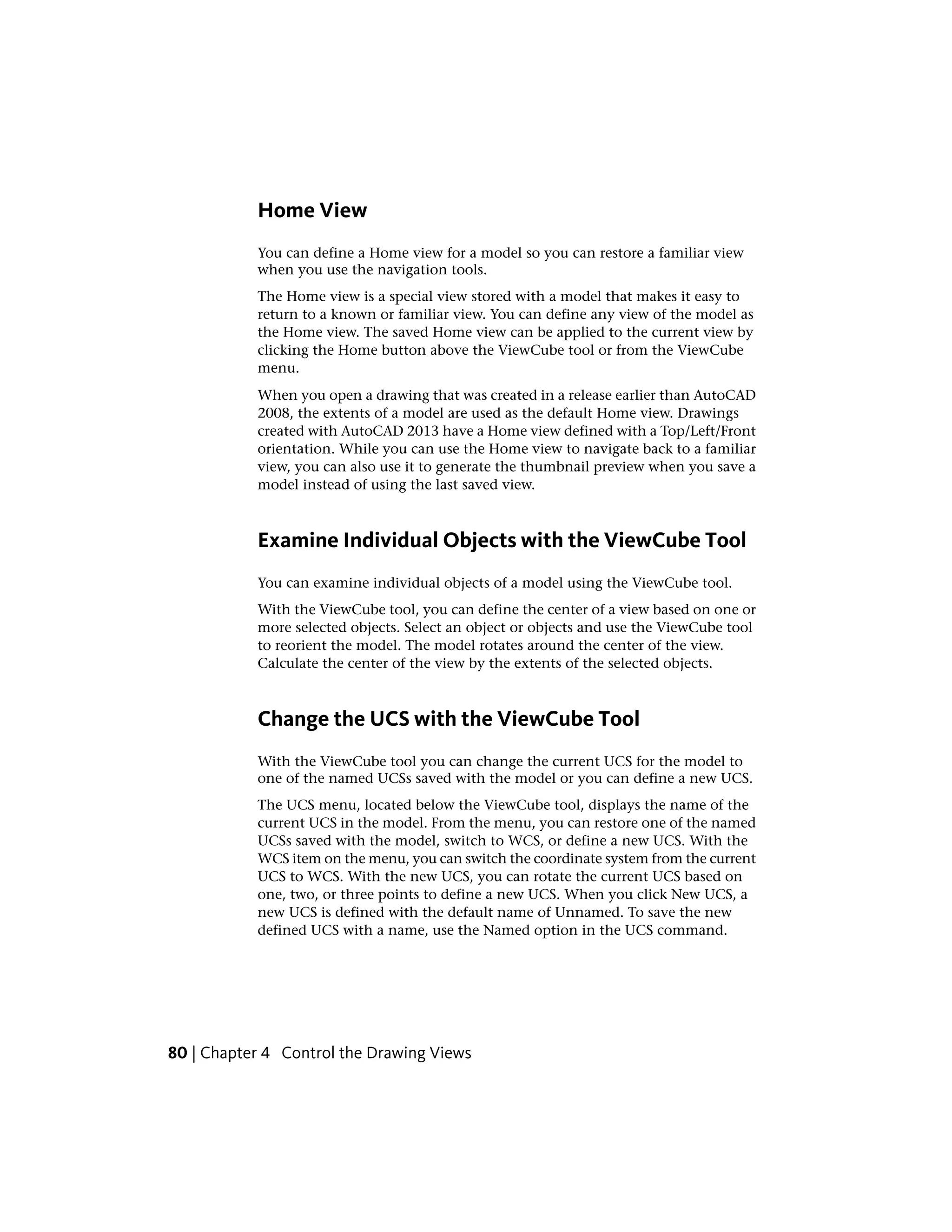 Home View
You can define a Home view for a model so you can restore a familiar view
when you use the navigation tools.
The Home view is a special view stored with a model that makes it easy to
return to a known or familiar view. You can define any view of the model as
the Home view. The saved Home view can be applied to the current view by
clicking the Home button above the ViewCube tool or from the ViewCube
menu.
When you open a drawing that was created in a release earlier than AutoCAD
2008, the extents of a model are used as the default Home view. Drawings
created with AutoCAD 2013 have a Home view defined with a Top/Left/Front
orientation. While you can use the Home view to navigate back to a familiar
view, you can also use it to generate the thumbnail preview when you save a
model instead of using the last saved view.
Examine Individual Objects with the ViewCube Tool
You can examine individual objects of a model using the ViewCube tool.
With the ViewCube tool, you can define the center of a view based on one or
more selected objects. Select an object or objects and use the ViewCube tool
to reorient the model. The model rotates around the center of the view.
Calculate the center of the view by the extents of the selected objects.
Change the UCS with the ViewCube Tool
With the ViewCube tool you can change the current UCS for the model to
one of the named UCSs saved with the model or you can define a new UCS.
The UCS menu, located below the ViewCube tool, displays the name of the
current UCS in the model. From the menu, you can restore one of the named
UCSs saved with the model, switch to WCS, or define a new UCS. With the
WCS item on the menu, you can switch the coordinate system from the current
UCS to WCS. With the new UCS, you can rotate the current UCS based on
one, two, or three points to define a new UCS. When you click New UCS, a
new UCS is defined with the default name of Unnamed. To save the new
defined UCS with a name, use the Named option in the UCS command.
80 | Chapter 4 Control the Drawing Views
 