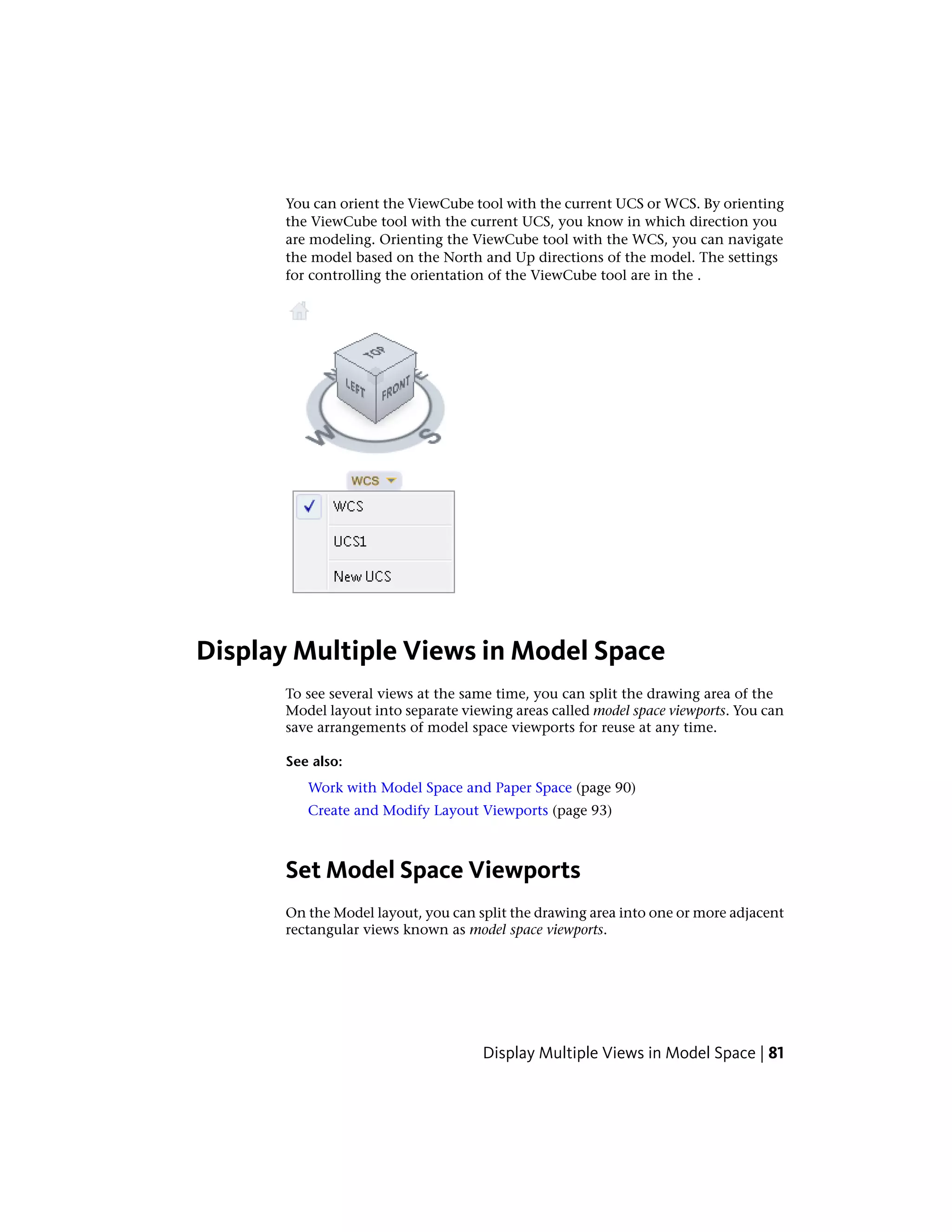 You can orient the ViewCube tool with the current UCS or WCS. By orienting
the ViewCube tool with the current UCS, you know in which direction you
are modeling. Orienting the ViewCube tool with the WCS, you can navigate
the model based on the North and Up directions of the model. The settings
for controlling the orientation of the ViewCube tool are in the .
Display Multiple Views in Model Space
To see several views at the same time, you can split the drawing area of the
Model layout into separate viewing areas called model space viewports. You can
save arrangements of model space viewports for reuse at any time.
See also:
Work with Model Space and Paper Space (page 90)
Create and Modify Layout Viewports (page 93)
Set Model Space Viewports
On the Model layout, you can split the drawing area into one or more adjacent
rectangular views known as model space viewports.
Display Multiple Views in Model Space | 81
 