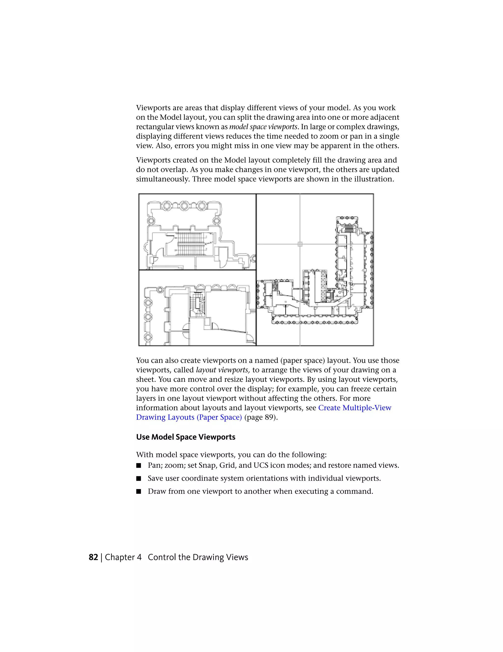 Viewports are areas that display different views of your model. As you work
on the Model layout, you can split the drawing area into one or more adjacent
rectangular views known as model space viewports. In large or complex drawings,
displaying different views reduces the time needed to zoom or pan in a single
view. Also, errors you might miss in one view may be apparent in the others.
Viewports created on the Model layout completely fill the drawing area and
do not overlap. As you make changes in one viewport, the others are updated
simultaneously. Three model space viewports are shown in the illustration.
You can also create viewports on a named (paper space) layout. You use those
viewports, called layout viewports, to arrange the views of your drawing on a
sheet. You can move and resize layout viewports. By using layout viewports,
you have more control over the display; for example, you can freeze certain
layers in one layout viewport without affecting the others. For more
information about layouts and layout viewports, see Create Multiple-View
Drawing Layouts (Paper Space) (page 89).
Use Model Space Viewports
With model space viewports, you can do the following:
■ Pan; zoom; set Snap, Grid, and UCS icon modes; and restore named views.
■ Save user coordinate system orientations with individual viewports.
■ Draw from one viewport to another when executing a command.
82 | Chapter 4 Control the Drawing Views
 