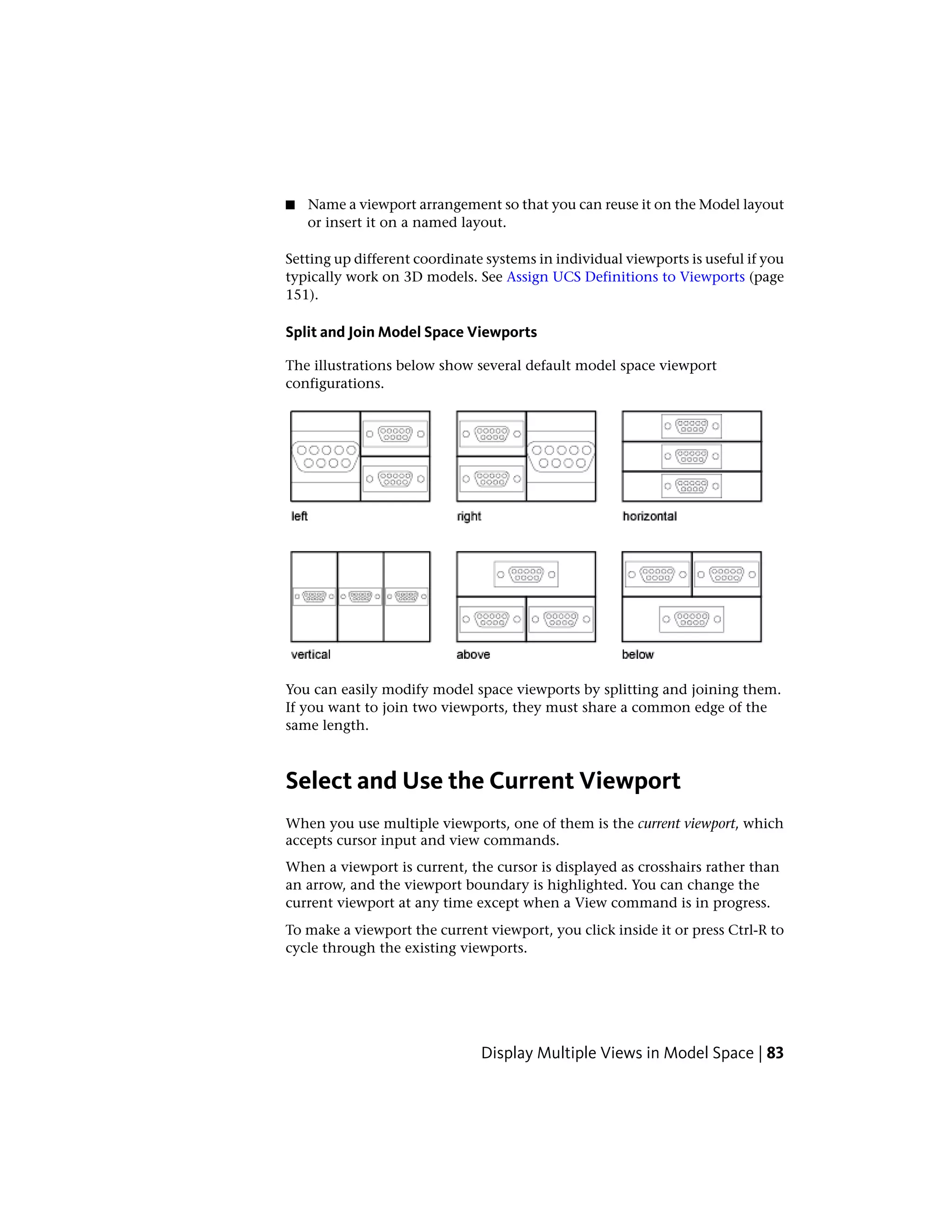 ■ Name a viewport arrangement so that you can reuse it on the Model layout
or insert it on a named layout.
Setting up different coordinate systems in individual viewports is useful if you
typically work on 3D models. See Assign UCS Definitions to Viewports (page
151).
Split and Join Model Space Viewports
The illustrations below show several default model space viewport
configurations.
You can easily modify model space viewports by splitting and joining them.
If you want to join two viewports, they must share a common edge of the
same length.
Select and Use the Current Viewport
When you use multiple viewports, one of them is the current viewport, which
accepts cursor input and view commands.
When a viewport is current, the cursor is displayed as crosshairs rather than
an arrow, and the viewport boundary is highlighted. You can change the
current viewport at any time except when a View command is in progress.
To make a viewport the current viewport, you click inside it or press Ctrl-R to
cycle through the existing viewports.
Display Multiple Views in Model Space | 83
 