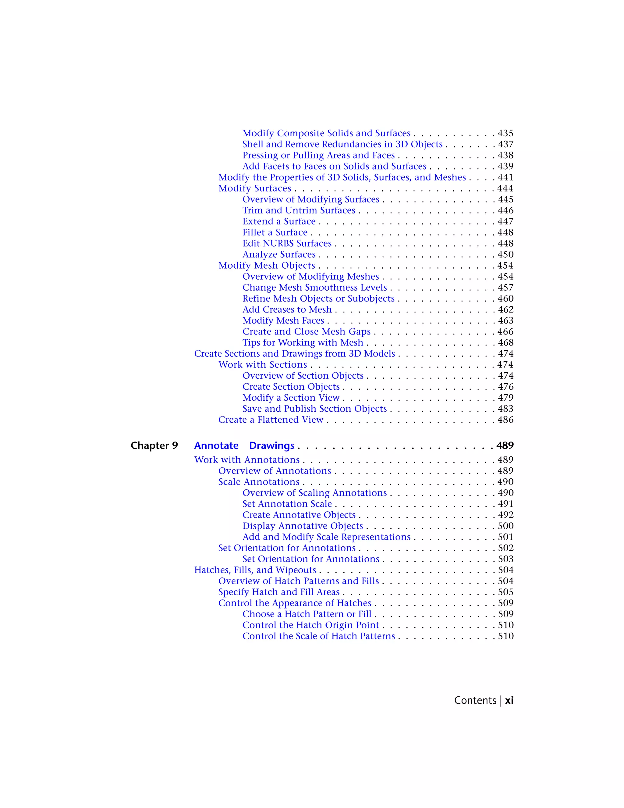 Modify Composite Solids and Surfaces . . . . . . . . . . . 435
Shell and Remove Redundancies in 3D Objects . . . . . . . 437
Pressing or Pulling Areas and Faces . . . . . . . . . . . . . 438
Add Facets to Faces on Solids and Surfaces . . . . . . . . . 439
Modify the Properties of 3D Solids, Surfaces, and Meshes . . . . 441
Modify Surfaces . . . . . . . . . . . . . . . . . . . . . . . . . . 444
Overview of Modifying Surfaces . . . . . . . . . . . . . . . 445
Trim and Untrim Surfaces . . . . . . . . . . . . . . . . . . 446
Extend a Surface . . . . . . . . . . . . . . . . . . . . . . . 447
Fillet a Surface . . . . . . . . . . . . . . . . . . . . . . . . 448
Edit NURBS Surfaces . . . . . . . . . . . . . . . . . . . . . 448
Analyze Surfaces . . . . . . . . . . . . . . . . . . . . . . . 450
Modify Mesh Objects . . . . . . . . . . . . . . . . . . . . . . . 454
Overview of Modifying Meshes . . . . . . . . . . . . . . . 454
Change Mesh Smoothness Levels . . . . . . . . . . . . . . 457
Refine Mesh Objects or Subobjects . . . . . . . . . . . . . 460
Add Creases to Mesh . . . . . . . . . . . . . . . . . . . . . 462
Modify Mesh Faces . . . . . . . . . . . . . . . . . . . . . . 463
Create and Close Mesh Gaps . . . . . . . . . . . . . . . . 466
Tips for Working with Mesh . . . . . . . . . . . . . . . . . 468
Create Sections and Drawings from 3D Models . . . . . . . . . . . . . 474
Work with Sections . . . . . . . . . . . . . . . . . . . . . . . . 474
Overview of Section Objects . . . . . . . . . . . . . . . . . 474
Create Section Objects . . . . . . . . . . . . . . . . . . . . 476
Modify a Section View . . . . . . . . . . . . . . . . . . . . 479
Save and Publish Section Objects . . . . . . . . . . . . . . 483
Create a Flattened View . . . . . . . . . . . . . . . . . . . . . . 486
Chapter 9 Annotate Drawings . . . . . . . . . . . . . . . . . . . . . . . 489
Work with Annotations . . . . . . . . . . . . . . . . . . . . . . . . . 489
Overview of Annotations . . . . . . . . . . . . . . . . . . . . . 489
Scale Annotations . . . . . . . . . . . . . . . . . . . . . . . . . 490
Overview of Scaling Annotations . . . . . . . . . . . . . . 490
Set Annotation Scale . . . . . . . . . . . . . . . . . . . . . 491
Create Annotative Objects . . . . . . . . . . . . . . . . . . 492
Display Annotative Objects . . . . . . . . . . . . . . . . . 500
Add and Modify Scale Representations . . . . . . . . . . . 501
Set Orientation for Annotations . . . . . . . . . . . . . . . . . . 502
Set Orientation for Annotations . . . . . . . . . . . . . . . 503
Hatches, Fills, and Wipeouts . . . . . . . . . . . . . . . . . . . . . . . 504
Overview of Hatch Patterns and Fills . . . . . . . . . . . . . . . 504
Specify Hatch and Fill Areas . . . . . . . . . . . . . . . . . . . . 505
Control the Appearance of Hatches . . . . . . . . . . . . . . . . 509
Choose a Hatch Pattern or Fill . . . . . . . . . . . . . . . . 509
Control the Hatch Origin Point . . . . . . . . . . . . . . . 510
Control the Scale of Hatch Patterns . . . . . . . . . . . . . 510
Contents | xi
 