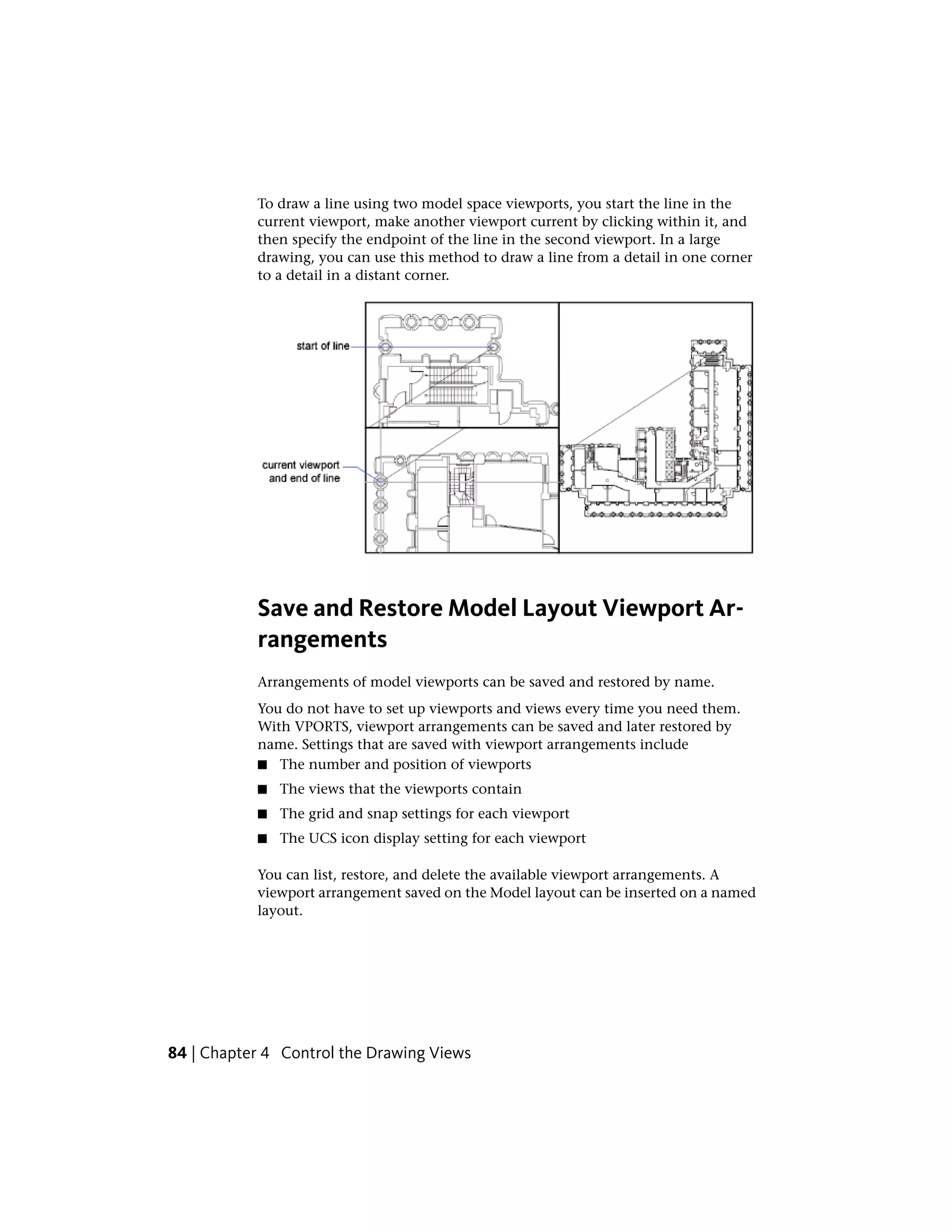 To draw a line using two model space viewports, you start the line in the
current viewport, make another viewport current by clicking within it, and
then specify the endpoint of the line in the second viewport. In a large
drawing, you can use this method to draw a line from a detail in one corner
to a detail in a distant corner.
Save and Restore Model Layout Viewport Ar-
rangements
Arrangements of model viewports can be saved and restored by name.
You do not have to set up viewports and views every time you need them.
With VPORTS, viewport arrangements can be saved and later restored by
name. Settings that are saved with viewport arrangements include
■ The number and position of viewports
■ The views that the viewports contain
■ The grid and snap settings for each viewport
■ The UCS icon display setting for each viewport
You can list, restore, and delete the available viewport arrangements. A
viewport arrangement saved on the Model layout can be inserted on a named
layout.
84 | Chapter 4 Control the Drawing Views
 