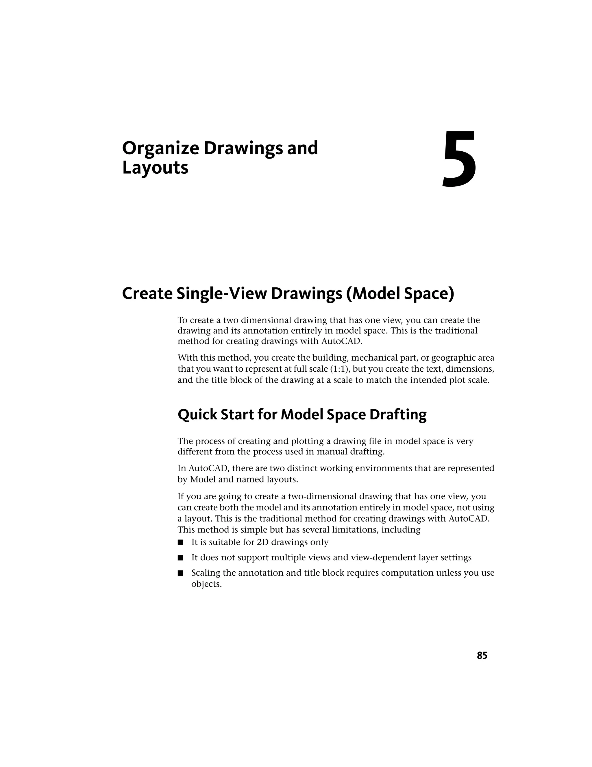 Organize Drawings and
Layouts
Create Single-View Drawings (Model Space)
To create a two dimensional drawing that has one view, you can create the
drawing and its annotation entirely in model space. This is the traditional
method for creating drawings with AutoCAD.
With this method, you create the building, mechanical part, or geographic area
that you want to represent at full scale (1:1), but you create the text, dimensions,
and the title block of the drawing at a scale to match the intended plot scale.
Quick Start for Model Space Drafting
The process of creating and plotting a drawing file in model space is very
different from the process used in manual drafting.
In AutoCAD, there are two distinct working environments that are represented
by Model and named layouts.
If you are going to create a two-dimensional drawing that has one view, you
can create both the model and its annotation entirely in model space, not using
a layout. This is the traditional method for creating drawings with AutoCAD.
This method is simple but has several limitations, including
■ It is suitable for 2D drawings only
■ It does not support multiple views and view-dependent layer settings
■ Scaling the annotation and title block requires computation unless you use
objects.
5
85
 