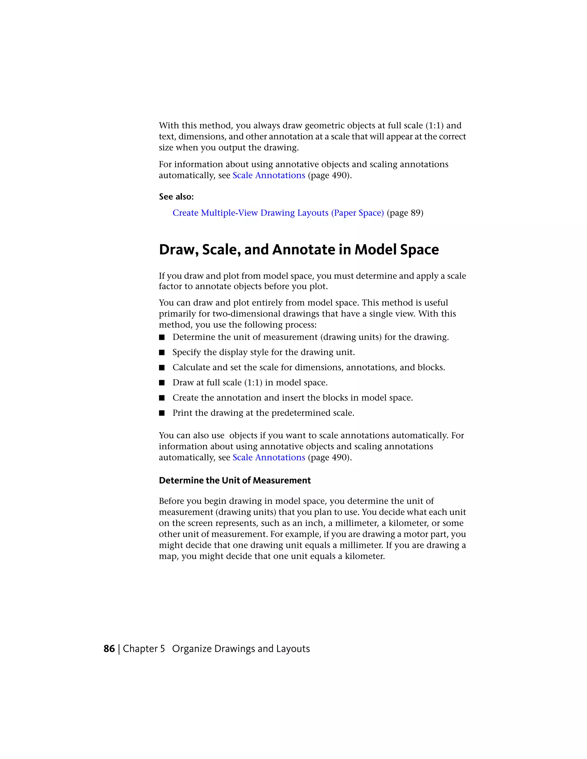 With this method, you always draw geometric objects at full scale (1:1) and
text, dimensions, and other annotation at a scale that will appear at the correct
size when you output the drawing.
For information about using annotative objects and scaling annotations
automatically, see Scale Annotations (page 490).
See also:
Create Multiple-View Drawing Layouts (Paper Space) (page 89)
Draw, Scale, and Annotate in Model Space
If you draw and plot from model space, you must determine and apply a scale
factor to annotate objects before you plot.
You can draw and plot entirely from model space. This method is useful
primarily for two-dimensional drawings that have a single view. With this
method, you use the following process:
■ Determine the unit of measurement (drawing units) for the drawing.
■ Specify the display style for the drawing unit.
■ Calculate and set the scale for dimensions, annotations, and blocks.
■ Draw at full scale (1:1) in model space.
■ Create the annotation and insert the blocks in model space.
■ Print the drawing at the predetermined scale.
You can also use objects if you want to scale annotations automatically. For
information about using annotative objects and scaling annotations
automatically, see Scale Annotations (page 490).
Determine the Unit of Measurement
Before you begin drawing in model space, you determine the unit of
measurement (drawing units) that you plan to use. You decide what each unit
on the screen represents, such as an inch, a millimeter, a kilometer, or some
other unit of measurement. For example, if you are drawing a motor part, you
might decide that one drawing unit equals a millimeter. If you are drawing a
map, you might decide that one unit equals a kilometer.
86 | Chapter 5 Organize Drawings and Layouts
 