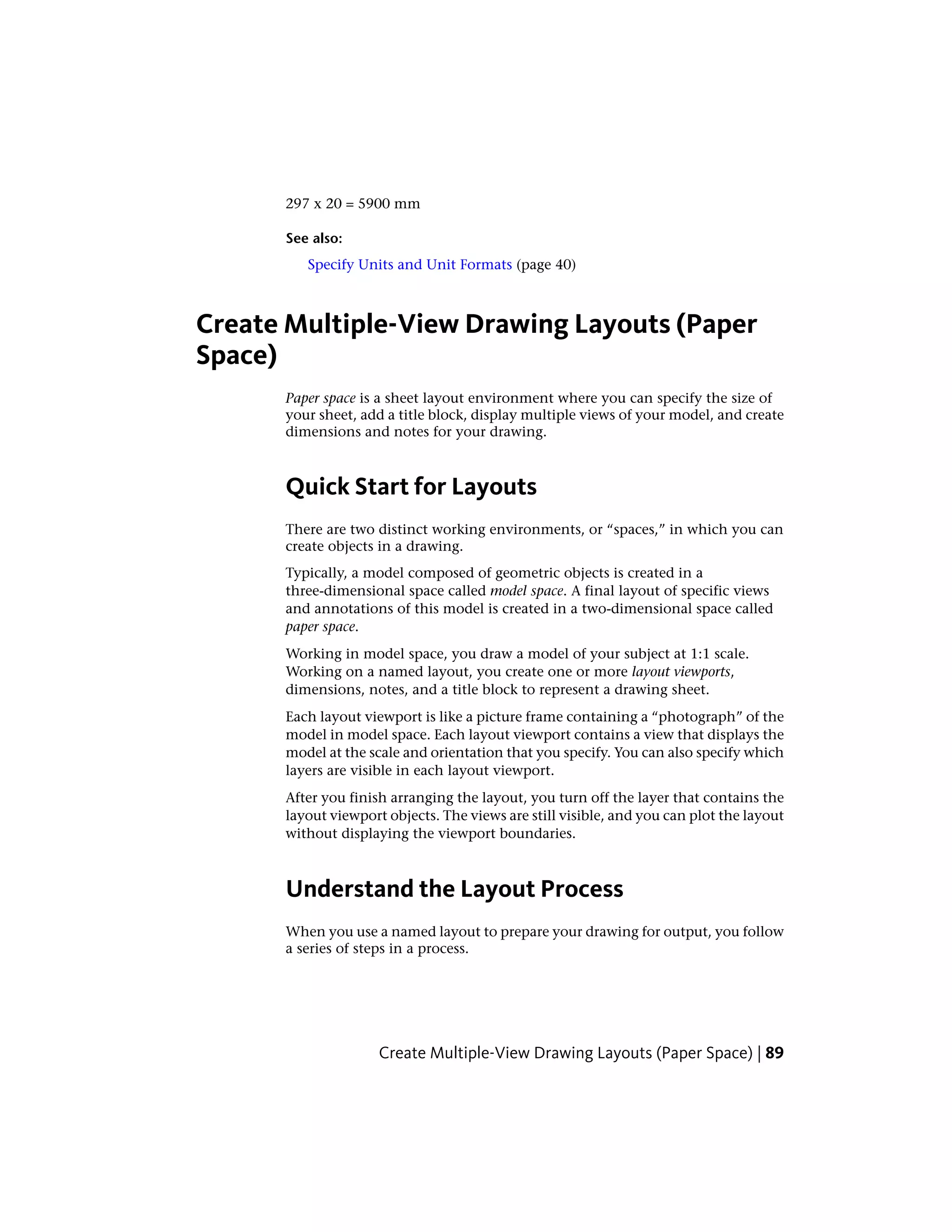 297 x 20 = 5900 mm
See also:
Specify Units and Unit Formats (page 40)
Create Multiple-View Drawing Layouts (Paper
Space)
Paper space is a sheet layout environment where you can specify the size of
your sheet, add a title block, display multiple views of your model, and create
dimensions and notes for your drawing.
Quick Start for Layouts
There are two distinct working environments, or “spaces,” in which you can
create objects in a drawing.
Typically, a model composed of geometric objects is created in a
three-dimensional space called model space. A final layout of specific views
and annotations of this model is created in a two-dimensional space called
paper space.
Working in model space, you draw a model of your subject at 1:1 scale.
Working on a named layout, you create one or more layout viewports,
dimensions, notes, and a title block to represent a drawing sheet.
Each layout viewport is like a picture frame containing a “photograph” of the
model in model space. Each layout viewport contains a view that displays the
model at the scale and orientation that you specify. You can also specify which
layers are visible in each layout viewport.
After you finish arranging the layout, you turn off the layer that contains the
layout viewport objects. The views are still visible, and you can plot the layout
without displaying the viewport boundaries.
Understand the Layout Process
When you use a named layout to prepare your drawing for output, you follow
a series of steps in a process.
Create Multiple-View Drawing Layouts (Paper Space) | 89
 