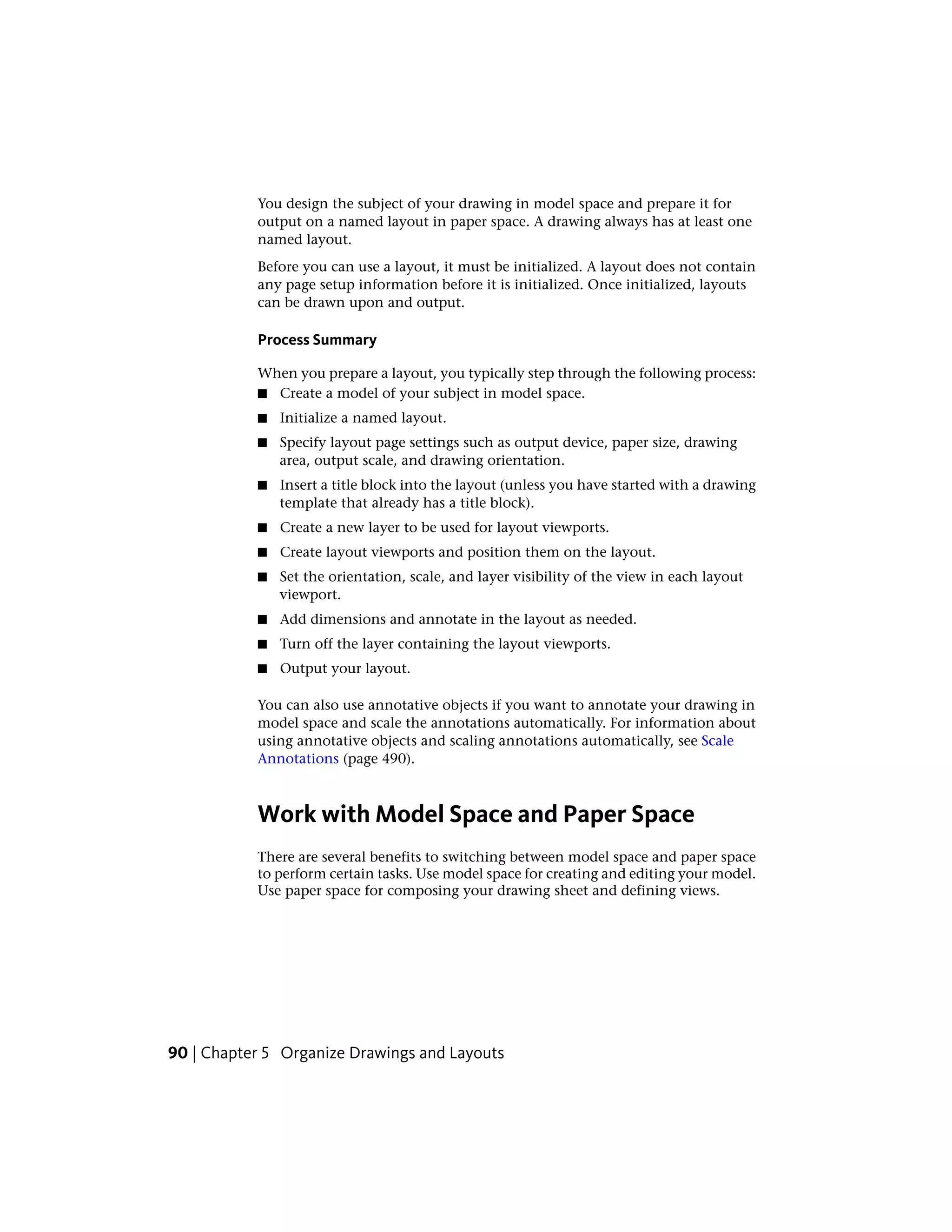 You design the subject of your drawing in model space and prepare it for
output on a named layout in paper space. A drawing always has at least one
named layout.
Before you can use a layout, it must be initialized. A layout does not contain
any page setup information before it is initialized. Once initialized, layouts
can be drawn upon and output.
Process Summary
When you prepare a layout, you typically step through the following process:
■ Create a model of your subject in model space.
■ Initialize a named layout.
■ Specify layout page settings such as output device, paper size, drawing
area, output scale, and drawing orientation.
■ Insert a title block into the layout (unless you have started with a drawing
template that already has a title block).
■ Create a new layer to be used for layout viewports.
■ Create layout viewports and position them on the layout.
■ Set the orientation, scale, and layer visibility of the view in each layout
viewport.
■ Add dimensions and annotate in the layout as needed.
■ Turn off the layer containing the layout viewports.
■ Output your layout.
You can also use annotative objects if you want to annotate your drawing in
model space and scale the annotations automatically. For information about
using annotative objects and scaling annotations automatically, see Scale
Annotations (page 490).
Work with Model Space and Paper Space
There are several benefits to switching between model space and paper space
to perform certain tasks. Use model space for creating and editing your model.
Use paper space for composing your drawing sheet and defining views.
90 | Chapter 5 Organize Drawings and Layouts
 