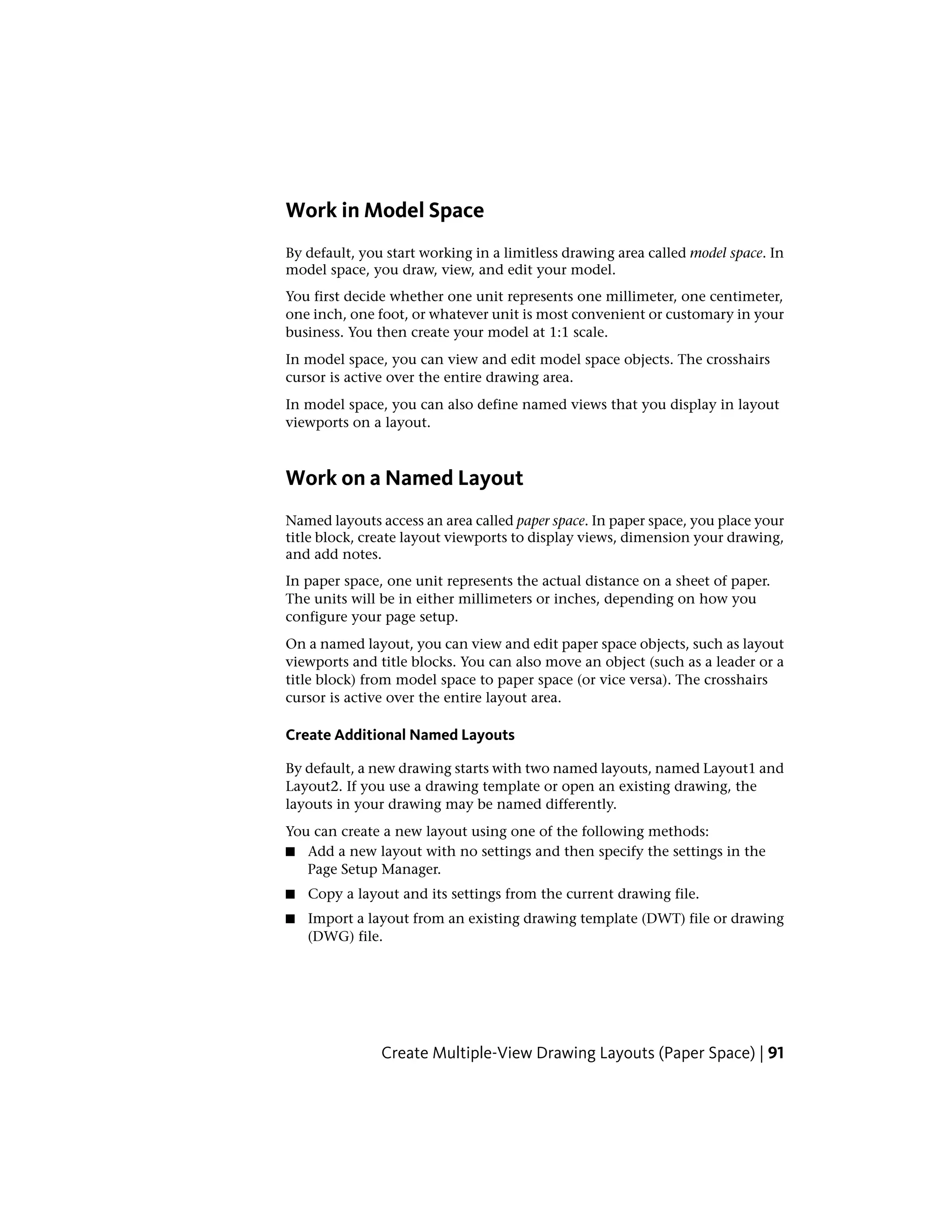 Work in Model Space
By default, you start working in a limitless drawing area called model space. In
model space, you draw, view, and edit your model.
You first decide whether one unit represents one millimeter, one centimeter,
one inch, one foot, or whatever unit is most convenient or customary in your
business. You then create your model at 1:1 scale.
In model space, you can view and edit model space objects. The crosshairs
cursor is active over the entire drawing area.
In model space, you can also define named views that you display in layout
viewports on a layout.
Work on a Named Layout
Named layouts access an area called paper space. In paper space, you place your
title block, create layout viewports to display views, dimension your drawing,
and add notes.
In paper space, one unit represents the actual distance on a sheet of paper.
The units will be in either millimeters or inches, depending on how you
configure your page setup.
On a named layout, you can view and edit paper space objects, such as layout
viewports and title blocks. You can also move an object (such as a leader or a
title block) from model space to paper space (or vice versa). The crosshairs
cursor is active over the entire layout area.
Create Additional Named Layouts
By default, a new drawing starts with two named layouts, named Layout1 and
Layout2. If you use a drawing template or open an existing drawing, the
layouts in your drawing may be named differently.
You can create a new layout using one of the following methods:
■ Add a new layout with no settings and then specify the settings in the
Page Setup Manager.
■ Copy a layout and its settings from the current drawing file.
■ Import a layout from an existing drawing template (DWT) file or drawing
(DWG) file.
Create Multiple-View Drawing Layouts (Paper Space) | 91
 