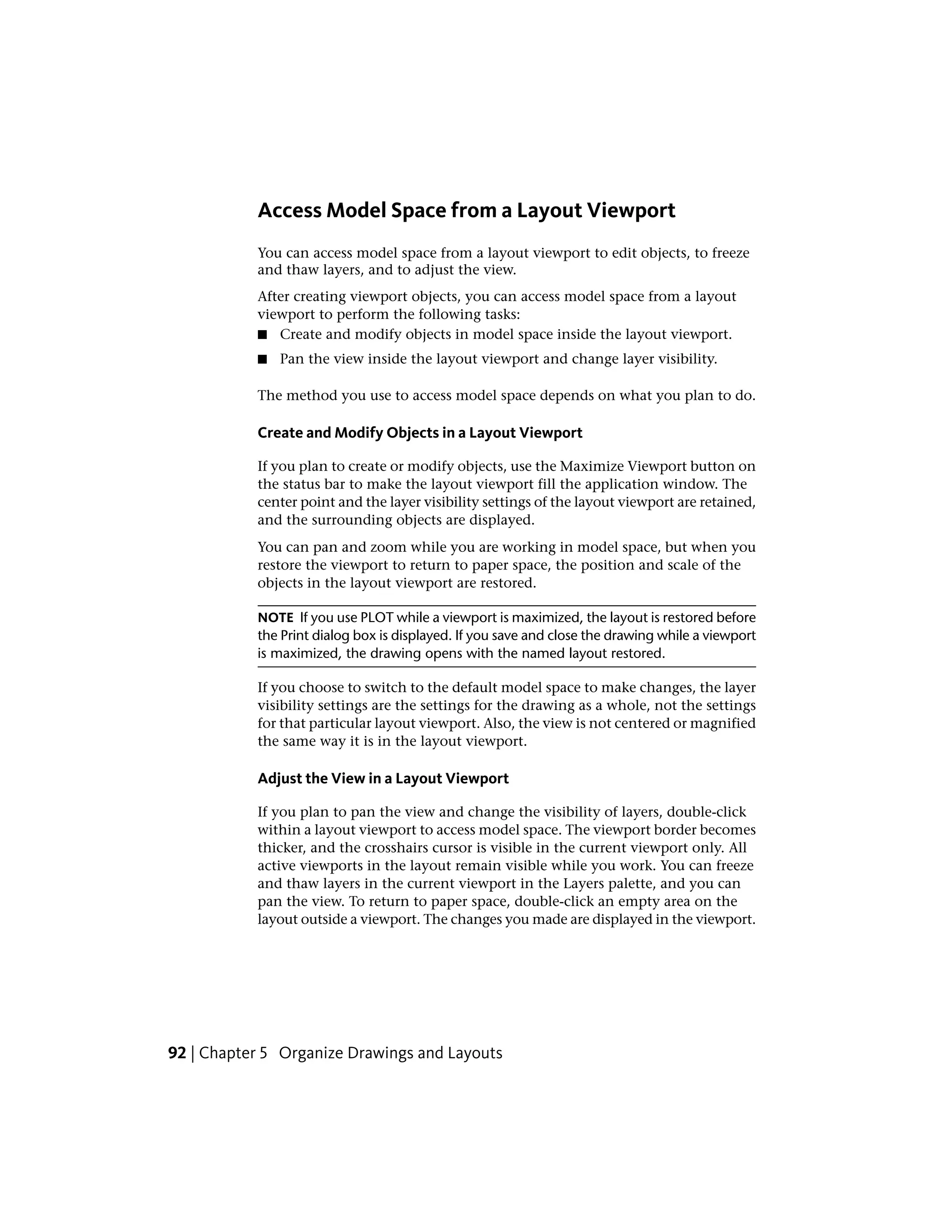 Access Model Space from a Layout Viewport
You can access model space from a layout viewport to edit objects, to freeze
and thaw layers, and to adjust the view.
After creating viewport objects, you can access model space from a layout
viewport to perform the following tasks:
■ Create and modify objects in model space inside the layout viewport.
■ Pan the view inside the layout viewport and change layer visibility.
The method you use to access model space depends on what you plan to do.
Create and Modify Objects in a Layout Viewport
If you plan to create or modify objects, use the Maximize Viewport button on
the status bar to make the layout viewport fill the application window. The
center point and the layer visibility settings of the layout viewport are retained,
and the surrounding objects are displayed.
You can pan and zoom while you are working in model space, but when you
restore the viewport to return to paper space, the position and scale of the
objects in the layout viewport are restored.
NOTE If you use PLOT while a viewport is maximized, the layout is restored before
the Print dialog box is displayed. If you save and close the drawing while a viewport
is maximized, the drawing opens with the named layout restored.
If you choose to switch to the default model space to make changes, the layer
visibility settings are the settings for the drawing as a whole, not the settings
for that particular layout viewport. Also, the view is not centered or magnified
the same way it is in the layout viewport.
Adjust the View in a Layout Viewport
If you plan to pan the view and change the visibility of layers, double-click
within a layout viewport to access model space. The viewport border becomes
thicker, and the crosshairs cursor is visible in the current viewport only. All
active viewports in the layout remain visible while you work. You can freeze
and thaw layers in the current viewport in the Layers palette, and you can
pan the view. To return to paper space, double-click an empty area on the
layout outside a viewport. The changes you made are displayed in the viewport.
92 | Chapter 5 Organize Drawings and Layouts
 
