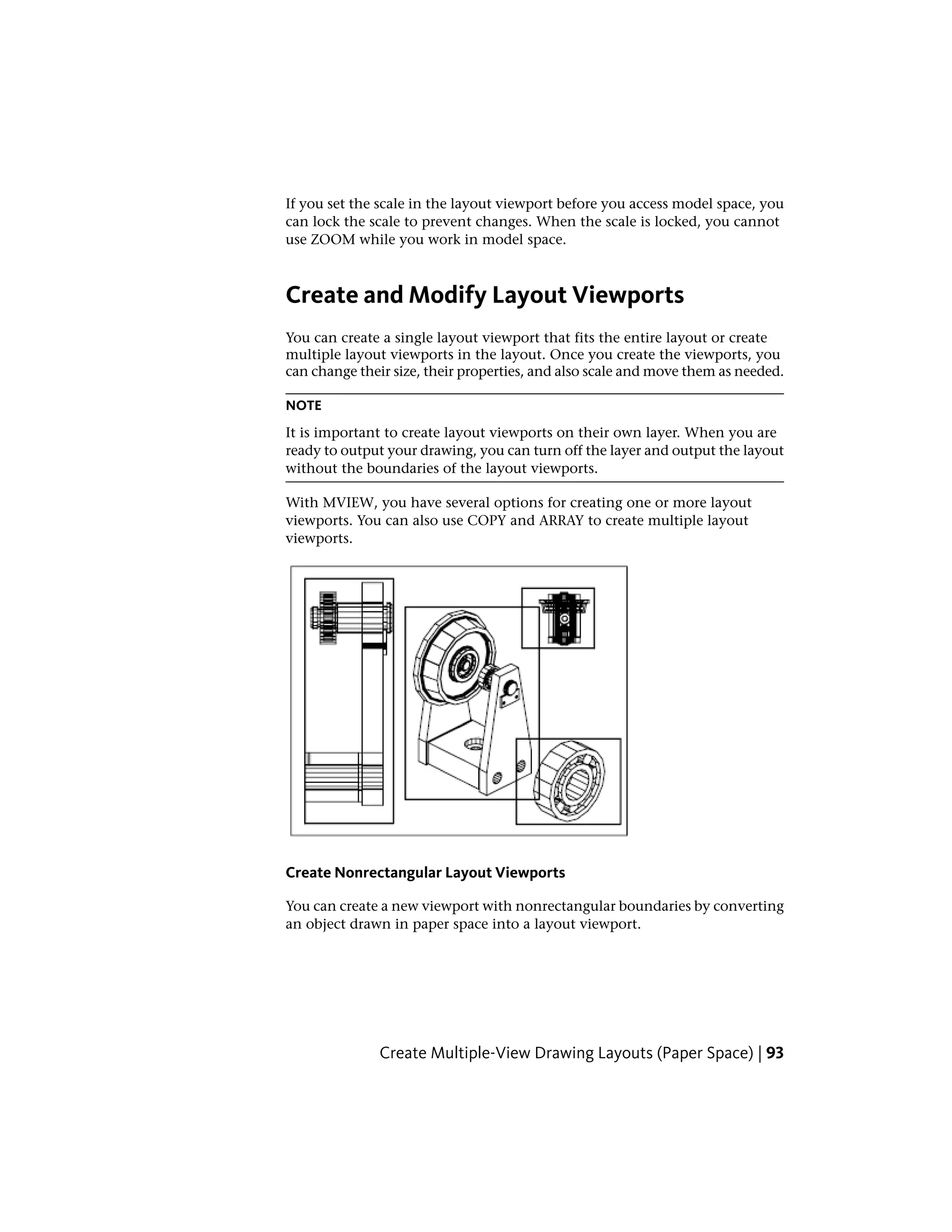If you set the scale in the layout viewport before you access model space, you
can lock the scale to prevent changes. When the scale is locked, you cannot
use ZOOM while you work in model space.
Create and Modify Layout Viewports
You can create a single layout viewport that fits the entire layout or create
multiple layout viewports in the layout. Once you create the viewports, you
can change their size, their properties, and also scale and move them as needed.
NOTE
It is important to create layout viewports on their own layer. When you are
ready to output your drawing, you can turn off the layer and output the layout
without the boundaries of the layout viewports.
With MVIEW, you have several options for creating one or more layout
viewports. You can also use COPY and ARRAY to create multiple layout
viewports.
Create Nonrectangular Layout Viewports
You can create a new viewport with nonrectangular boundaries by converting
an object drawn in paper space into a layout viewport.
Create Multiple-View Drawing Layouts (Paper Space) | 93
 