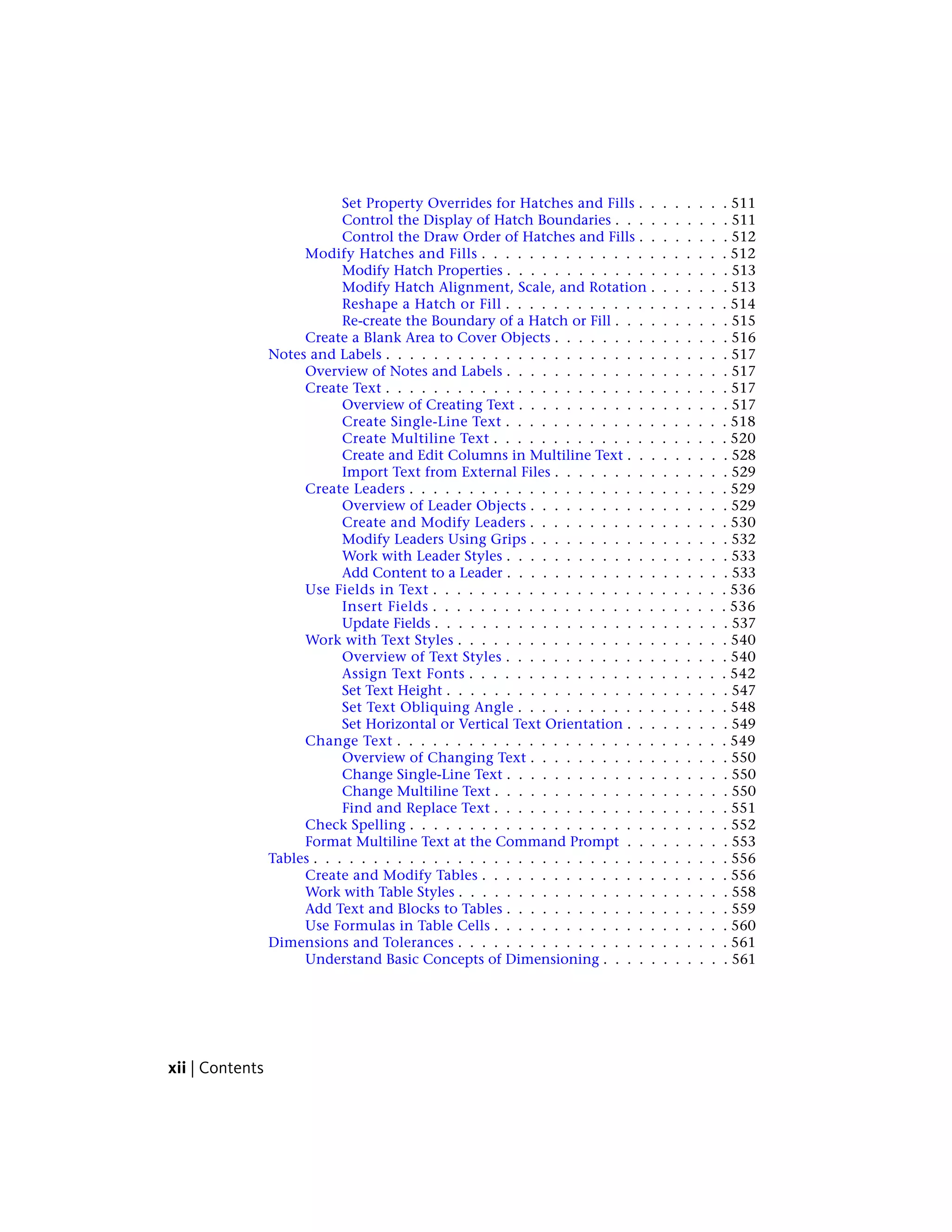 Set Property Overrides for Hatches and Fills . . . . . . . . 511
Control the Display of Hatch Boundaries . . . . . . . . . . 511
Control the Draw Order of Hatches and Fills . . . . . . . . 512
Modify Hatches and Fills . . . . . . . . . . . . . . . . . . . . . 512
Modify Hatch Properties . . . . . . . . . . . . . . . . . . . 513
Modify Hatch Alignment, Scale, and Rotation . . . . . . . 513
Reshape a Hatch or Fill . . . . . . . . . . . . . . . . . . . 514
Re-create the Boundary of a Hatch or Fill . . . . . . . . . . 515
Create a Blank Area to Cover Objects . . . . . . . . . . . . . . . 516
Notes and Labels . . . . . . . . . . . . . . . . . . . . . . . . . . . . . 517
Overview of Notes and Labels . . . . . . . . . . . . . . . . . . . 517
Create Text . . . . . . . . . . . . . . . . . . . . . . . . . . . . . 517
Overview of Creating Text . . . . . . . . . . . . . . . . . . 517
Create Single-Line Text . . . . . . . . . . . . . . . . . . . 518
Create Multiline Text . . . . . . . . . . . . . . . . . . . . 520
Create and Edit Columns in Multiline Text . . . . . . . . . 528
Import Text from External Files . . . . . . . . . . . . . . . 529
Create Leaders . . . . . . . . . . . . . . . . . . . . . . . . . . . 529
Overview of Leader Objects . . . . . . . . . . . . . . . . . 529
Create and Modify Leaders . . . . . . . . . . . . . . . . . 530
Modify Leaders Using Grips . . . . . . . . . . . . . . . . . 532
Work with Leader Styles . . . . . . . . . . . . . . . . . . . 533
Add Content to a Leader . . . . . . . . . . . . . . . . . . . 533
Use Fields in Text . . . . . . . . . . . . . . . . . . . . . . . . . 536
Insert Fields . . . . . . . . . . . . . . . . . . . . . . . . . 536
Update Fields . . . . . . . . . . . . . . . . . . . . . . . . . 537
Work with Text Styles . . . . . . . . . . . . . . . . . . . . . . . 540
Overview of Text Styles . . . . . . . . . . . . . . . . . . . 540
Assign Text Fonts . . . . . . . . . . . . . . . . . . . . . . 542
Set Text Height . . . . . . . . . . . . . . . . . . . . . . . . 547
Set Text Obliquing Angle . . . . . . . . . . . . . . . . . . 548
Set Horizontal or Vertical Text Orientation . . . . . . . . . 549
Change Text . . . . . . . . . . . . . . . . . . . . . . . . . . . . 549
Overview of Changing Text . . . . . . . . . . . . . . . . . 550
Change Single-Line Text . . . . . . . . . . . . . . . . . . . 550
Change Multiline Text . . . . . . . . . . . . . . . . . . . . 550
Find and Replace Text . . . . . . . . . . . . . . . . . . . . 551
Check Spelling . . . . . . . . . . . . . . . . . . . . . . . . . . . 552
Format Multiline Text at the Command Prompt . . . . . . . . . 553
Tables . . . . . . . . . . . . . . . . . . . . . . . . . . . . . . . . . . . 556
Create and Modify Tables . . . . . . . . . . . . . . . . . . . . . 556
Work with Table Styles . . . . . . . . . . . . . . . . . . . . . . . 558
Add Text and Blocks to Tables . . . . . . . . . . . . . . . . . . . 559
Use Formulas in Table Cells . . . . . . . . . . . . . . . . . . . . 560
Dimensions and Tolerances . . . . . . . . . . . . . . . . . . . . . . . 561
Understand Basic Concepts of Dimensioning . . . . . . . . . . . 561
xii | Contents
 