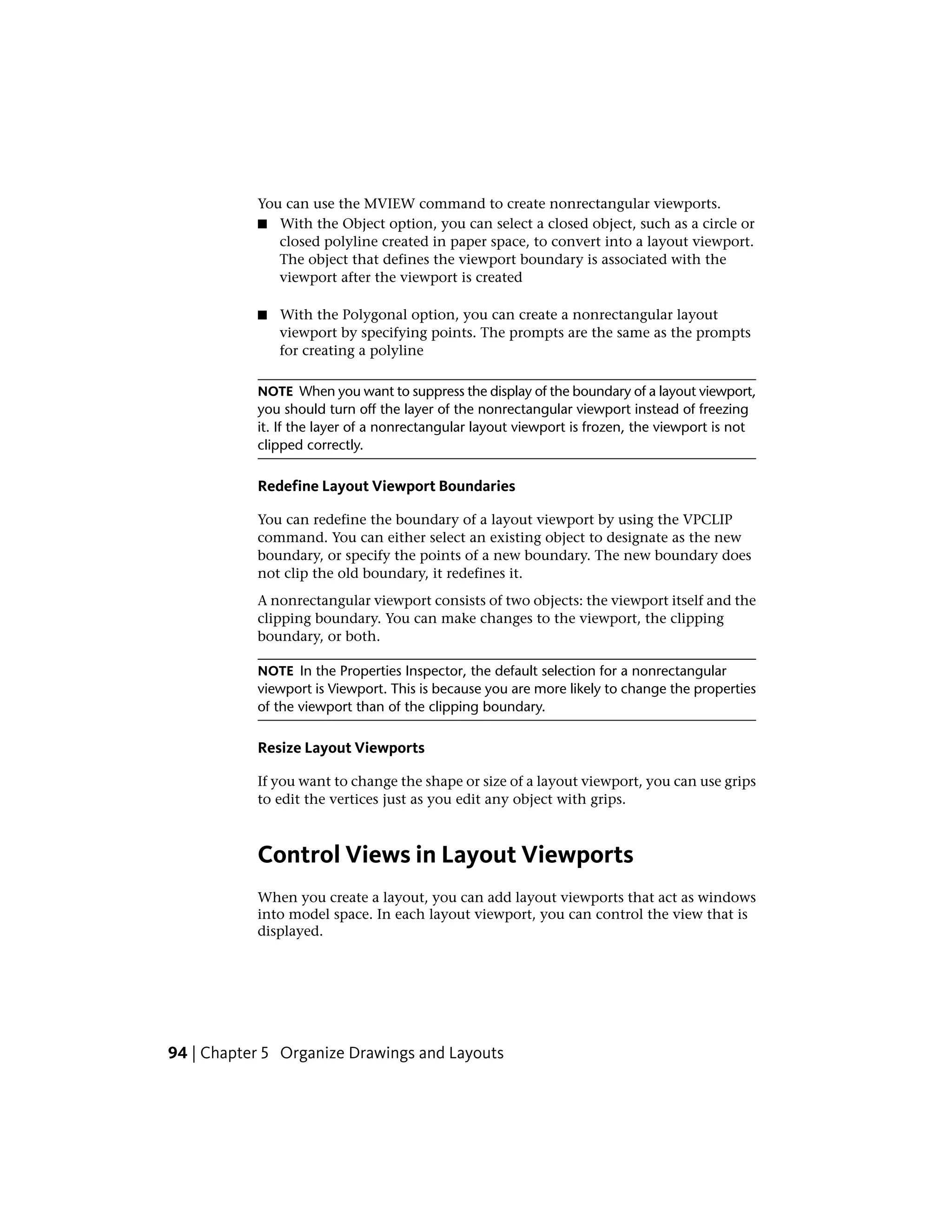 You can use the MVIEW command to create nonrectangular viewports.
■ With the Object option, you can select a closed object, such as a circle or
closed polyline created in paper space, to convert into a layout viewport.
The object that defines the viewport boundary is associated with the
viewport after the viewport is created
■ With the Polygonal option, you can create a nonrectangular layout
viewport by specifying points. The prompts are the same as the prompts
for creating a polyline
NOTE When you want to suppress the display of the boundary of a layout viewport,
you should turn off the layer of the nonrectangular viewport instead of freezing
it. If the layer of a nonrectangular layout viewport is frozen, the viewport is not
clipped correctly.
Redefine Layout Viewport Boundaries
You can redefine the boundary of a layout viewport by using the VPCLIP
command. You can either select an existing object to designate as the new
boundary, or specify the points of a new boundary. The new boundary does
not clip the old boundary, it redefines it.
A nonrectangular viewport consists of two objects: the viewport itself and the
clipping boundary. You can make changes to the viewport, the clipping
boundary, or both.
NOTE In the Properties Inspector, the default selection for a nonrectangular
viewport is Viewport. This is because you are more likely to change the properties
of the viewport than of the clipping boundary.
Resize Layout Viewports
If you want to change the shape or size of a layout viewport, you can use grips
to edit the vertices just as you edit any object with grips.
Control Views in Layout Viewports
When you create a layout, you can add layout viewports that act as windows
into model space. In each layout viewport, you can control the view that is
displayed.
94 | Chapter 5 Organize Drawings and Layouts
 