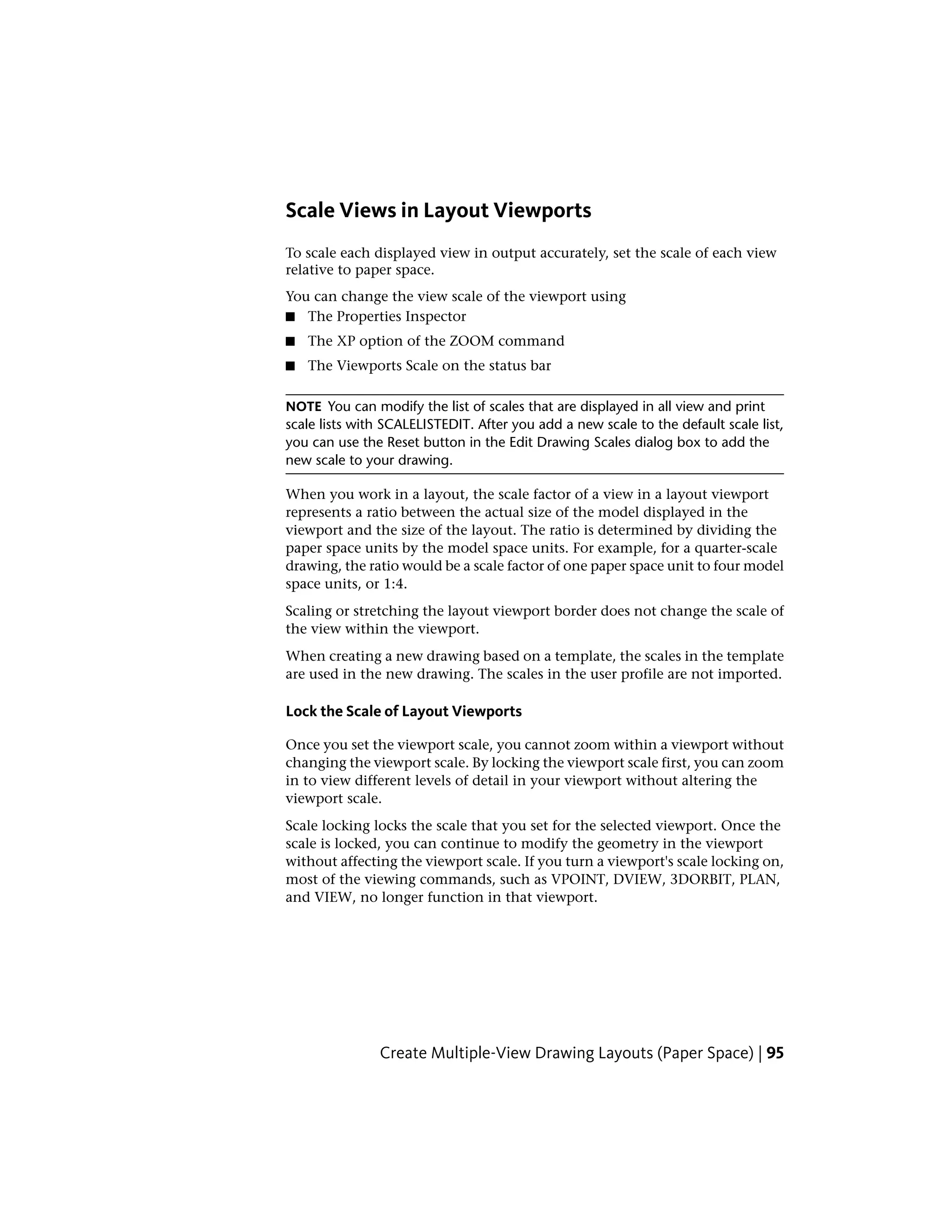 Scale Views in Layout Viewports
To scale each displayed view in output accurately, set the scale of each view
relative to paper space.
You can change the view scale of the viewport using
■ The Properties Inspector
■ The XP option of the ZOOM command
■ The Viewports Scale on the status bar
NOTE You can modify the list of scales that are displayed in all view and print
scale lists with SCALELISTEDIT. After you add a new scale to the default scale list,
you can use the Reset button in the Edit Drawing Scales dialog box to add the
new scale to your drawing.
When you work in a layout, the scale factor of a view in a layout viewport
represents a ratio between the actual size of the model displayed in the
viewport and the size of the layout. The ratio is determined by dividing the
paper space units by the model space units. For example, for a quarter-scale
drawing, the ratio would be a scale factor of one paper space unit to four model
space units, or 1:4.
Scaling or stretching the layout viewport border does not change the scale of
the view within the viewport.
When creating a new drawing based on a template, the scales in the template
are used in the new drawing. The scales in the user profile are not imported.
Lock the Scale of Layout Viewports
Once you set the viewport scale, you cannot zoom within a viewport without
changing the viewport scale. By locking the viewport scale first, you can zoom
in to view different levels of detail in your viewport without altering the
viewport scale.
Scale locking locks the scale that you set for the selected viewport. Once the
scale is locked, you can continue to modify the geometry in the viewport
without affecting the viewport scale. If you turn a viewport's scale locking on,
most of the viewing commands, such as VPOINT, DVIEW, 3DORBIT, PLAN,
and VIEW, no longer function in that viewport.
Create Multiple-View Drawing Layouts (Paper Space) | 95
 