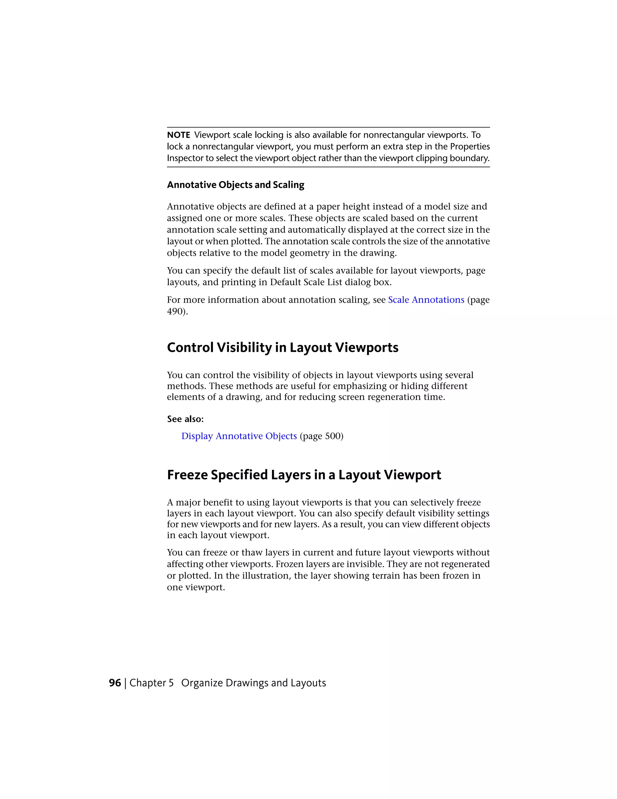 NOTE Viewport scale locking is also available for nonrectangular viewports. To
lock a nonrectangular viewport, you must perform an extra step in the Properties
Inspector to select the viewport object rather than the viewport clipping boundary.
Annotative Objects and Scaling
Annotative objects are defined at a paper height instead of a model size and
assigned one or more scales. These objects are scaled based on the current
annotation scale setting and automatically displayed at the correct size in the
layout or when plotted. The annotation scale controls the size of the annotative
objects relative to the model geometry in the drawing.
You can specify the default list of scales available for layout viewports, page
layouts, and printing in Default Scale List dialog box.
For more information about annotation scaling, see Scale Annotations (page
490).
Control Visibility in Layout Viewports
You can control the visibility of objects in layout viewports using several
methods. These methods are useful for emphasizing or hiding different
elements of a drawing, and for reducing screen regeneration time.
See also:
Display Annotative Objects (page 500)
Freeze Specified Layers in a Layout Viewport
A major benefit to using layout viewports is that you can selectively freeze
layers in each layout viewport. You can also specify default visibility settings
for new viewports and for new layers. As a result, you can view different objects
in each layout viewport.
You can freeze or thaw layers in current and future layout viewports without
affecting other viewports. Frozen layers are invisible. They are not regenerated
or plotted. In the illustration, the layer showing terrain has been frozen in
one viewport.
96 | Chapter 5 Organize Drawings and Layouts
 