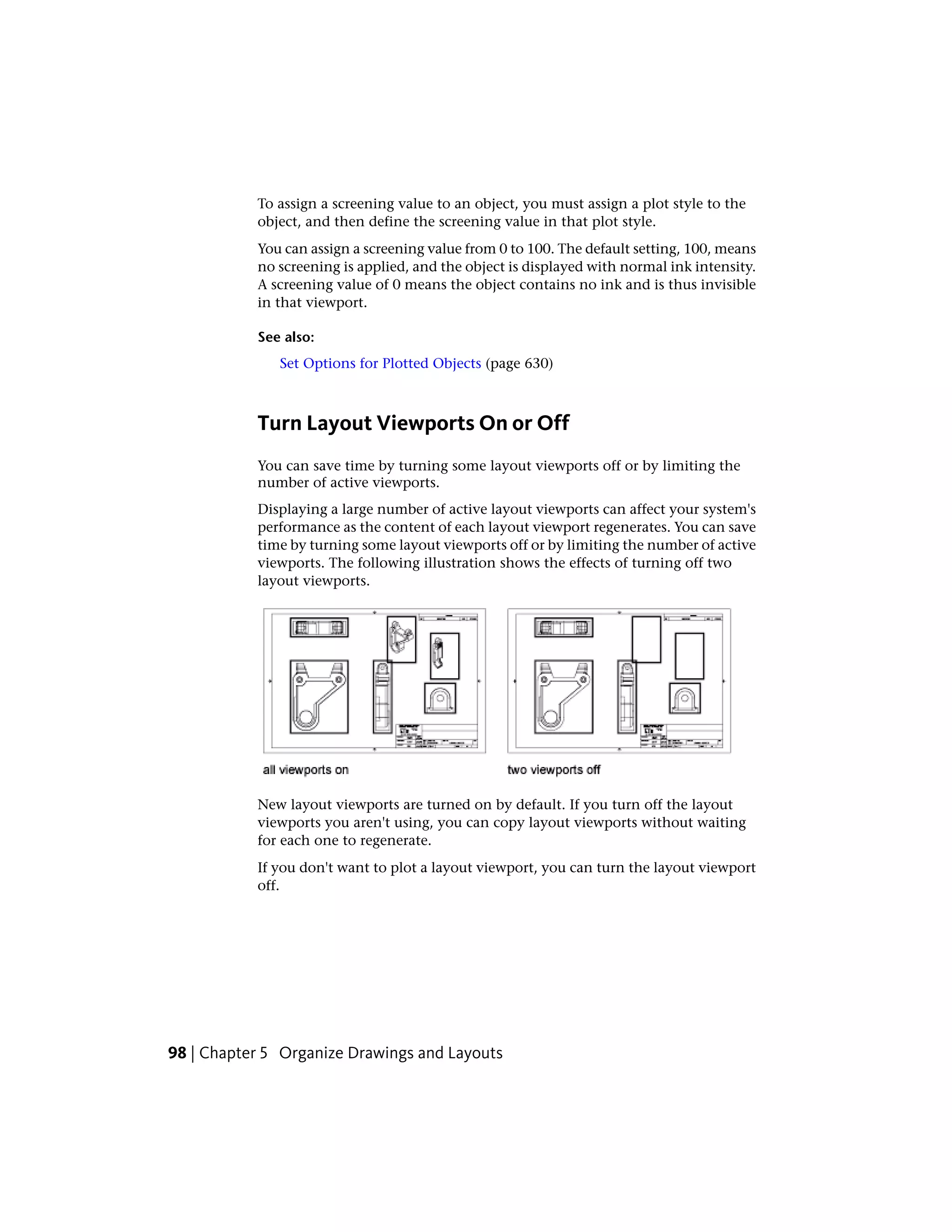 To assign a screening value to an object, you must assign a plot style to the
object, and then define the screening value in that plot style.
You can assign a screening value from 0 to 100. The default setting, 100, means
no screening is applied, and the object is displayed with normal ink intensity.
A screening value of 0 means the object contains no ink and is thus invisible
in that viewport.
See also:
Set Options for Plotted Objects (page 630)
Turn Layout Viewports On or Off
You can save time by turning some layout viewports off or by limiting the
number of active viewports.
Displaying a large number of active layout viewports can affect your system's
performance as the content of each layout viewport regenerates. You can save
time by turning some layout viewports off or by limiting the number of active
viewports. The following illustration shows the effects of turning off two
layout viewports.
New layout viewports are turned on by default. If you turn off the layout
viewports you aren't using, you can copy layout viewports without waiting
for each one to regenerate.
If you don't want to plot a layout viewport, you can turn the layout viewport
off.
98 | Chapter 5 Organize Drawings and Layouts
 