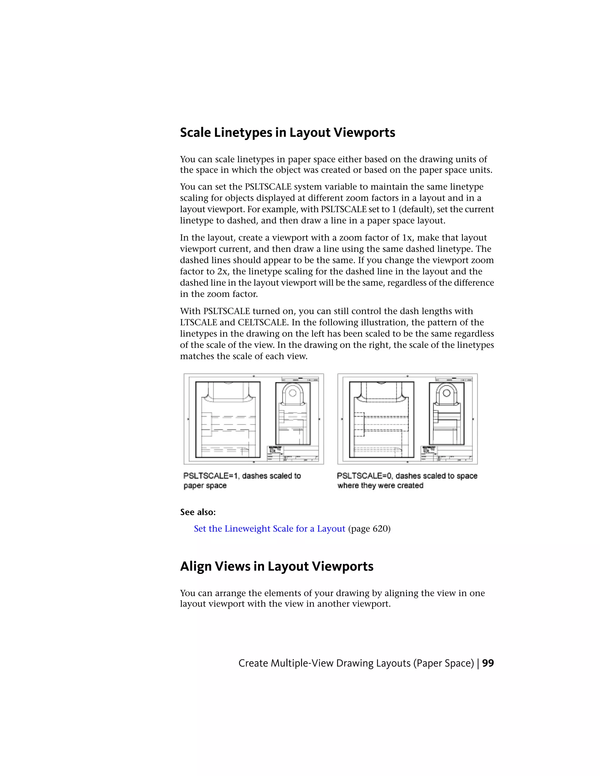 Scale Linetypes in Layout Viewports
You can scale linetypes in paper space either based on the drawing units of
the space in which the object was created or based on the paper space units.
You can set the PSLTSCALE system variable to maintain the same linetype
scaling for objects displayed at different zoom factors in a layout and in a
layout viewport. For example, with PSLTSCALE set to 1 (default), set the current
linetype to dashed, and then draw a line in a paper space layout.
In the layout, create a viewport with a zoom factor of 1x, make that layout
viewport current, and then draw a line using the same dashed linetype. The
dashed lines should appear to be the same. If you change the viewport zoom
factor to 2x, the linetype scaling for the dashed line in the layout and the
dashed line in the layout viewport will be the same, regardless of the difference
in the zoom factor.
With PSLTSCALE turned on, you can still control the dash lengths with
LTSCALE and CELTSCALE. In the following illustration, the pattern of the
linetypes in the drawing on the left has been scaled to be the same regardless
of the scale of the view. In the drawing on the right, the scale of the linetypes
matches the scale of each view.
See also:
Set the Lineweight Scale for a Layout (page 620)
Align Views in Layout Viewports
You can arrange the elements of your drawing by aligning the view in one
layout viewport with the view in another viewport.
Create Multiple-View Drawing Layouts (Paper Space) | 99
 