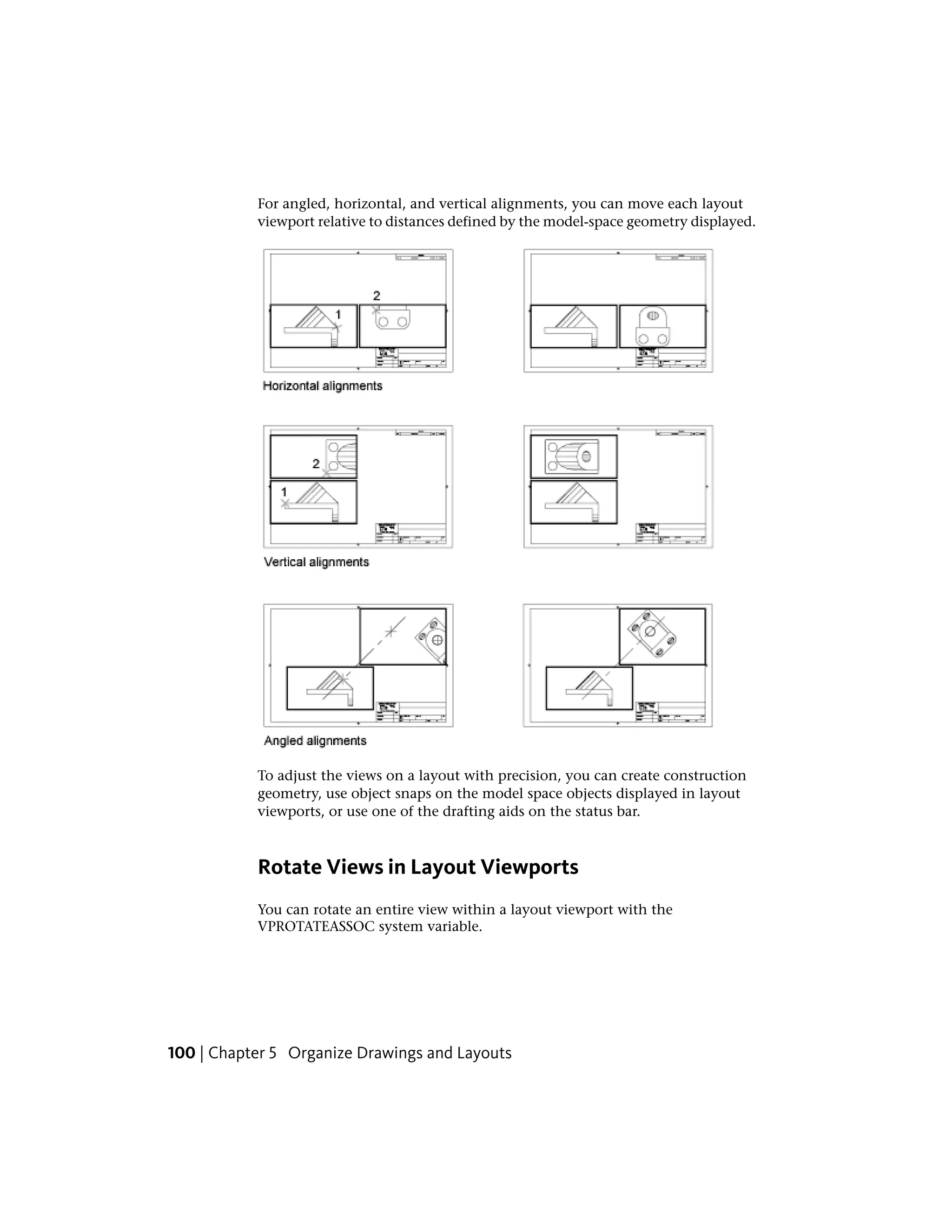 For angled, horizontal, and vertical alignments, you can move each layout
viewport relative to distances defined by the model-space geometry displayed.
To adjust the views on a layout with precision, you can create construction
geometry, use object snaps on the model space objects displayed in layout
viewports, or use one of the drafting aids on the status bar.
Rotate Views in Layout Viewports
You can rotate an entire view within a layout viewport with the
VPROTATEASSOC system variable.
100 | Chapter 5 Organize Drawings and Layouts
 