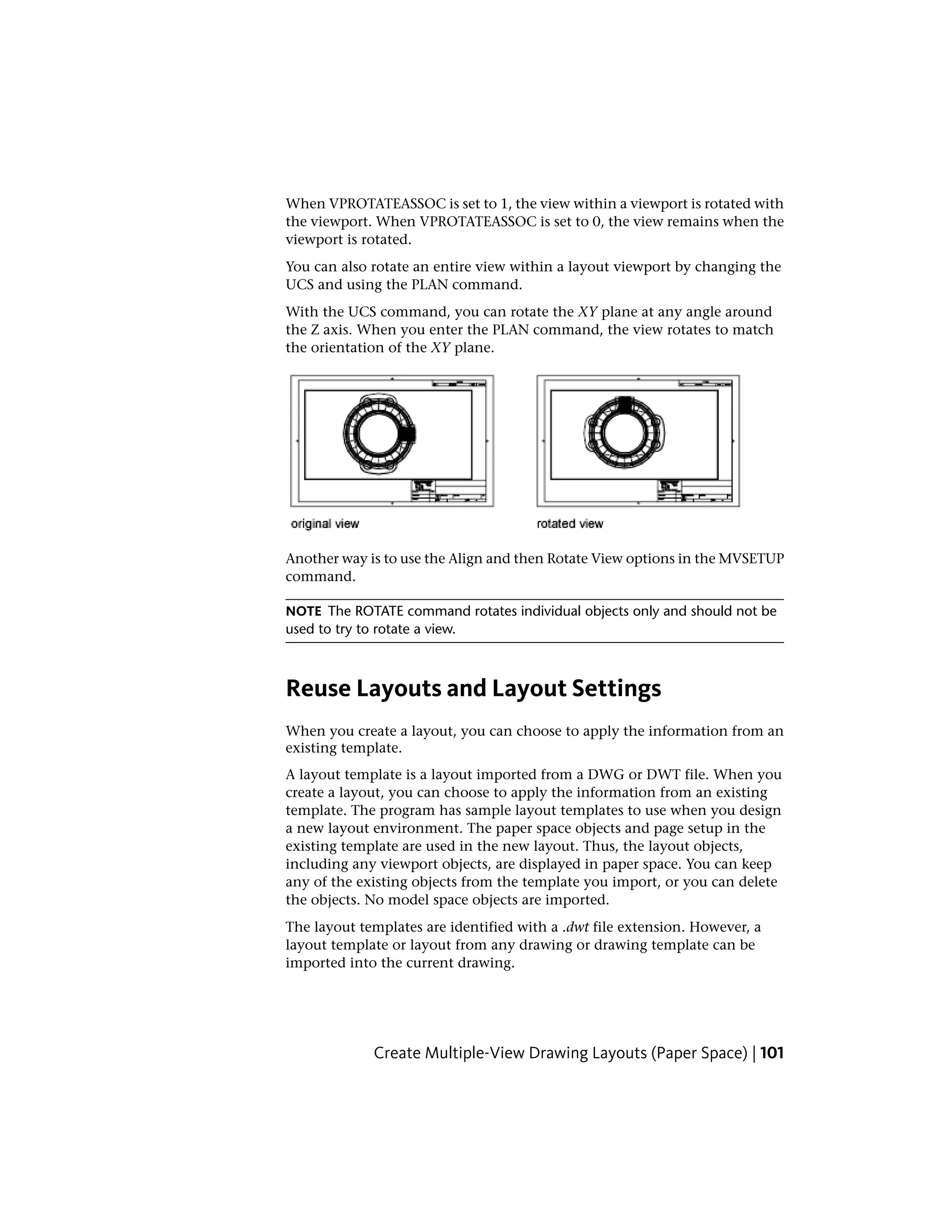 When VPROTATEASSOC is set to 1, the view within a viewport is rotated with
the viewport. When VPROTATEASSOC is set to 0, the view remains when the
viewport is rotated.
You can also rotate an entire view within a layout viewport by changing the
UCS and using the PLAN command.
With the UCS command, you can rotate the XY plane at any angle around
the Z axis. When you enter the PLAN command, the view rotates to match
the orientation of the XY plane.
Another way is to use the Align and then Rotate View options in the MVSETUP
command.
NOTE The ROTATE command rotates individual objects only and should not be
used to try to rotate a view.
Reuse Layouts and Layout Settings
When you create a layout, you can choose to apply the information from an
existing template.
A layout template is a layout imported from a DWG or DWT file. When you
create a layout, you can choose to apply the information from an existing
template. The program has sample layout templates to use when you design
a new layout environment. The paper space objects and page setup in the
existing template are used in the new layout. Thus, the layout objects,
including any viewport objects, are displayed in paper space. You can keep
any of the existing objects from the template you import, or you can delete
the objects. No model space objects are imported.
The layout templates are identified with a .dwt file extension. However, a
layout template or layout from any drawing or drawing template can be
imported into the current drawing.
Create Multiple-View Drawing Layouts (Paper Space) | 101
 