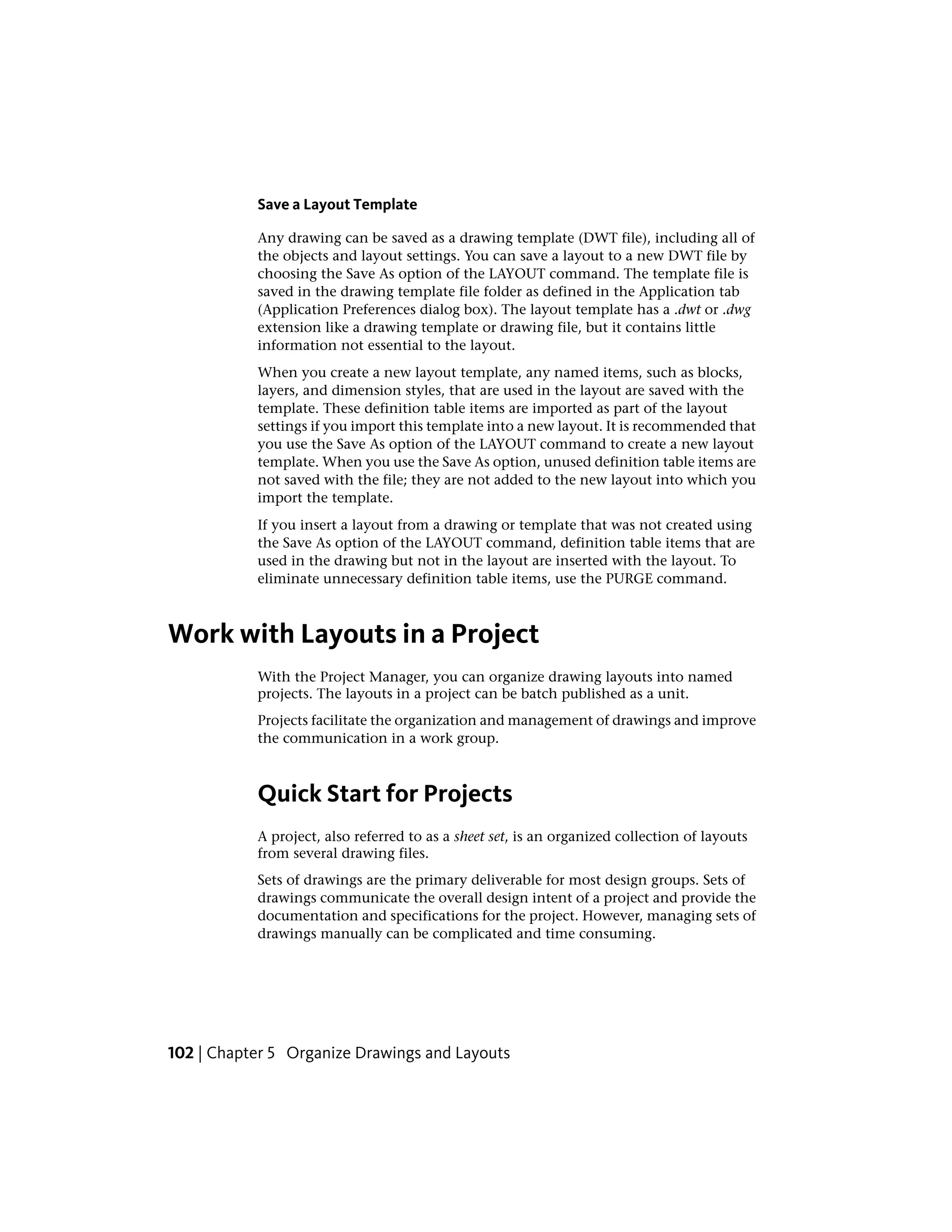 Save a Layout Template
Any drawing can be saved as a drawing template (DWT file), including all of
the objects and layout settings. You can save a layout to a new DWT file by
choosing the Save As option of the LAYOUT command. The template file is
saved in the drawing template file folder as defined in the Application tab
(Application Preferences dialog box). The layout template has a .dwt or .dwg
extension like a drawing template or drawing file, but it contains little
information not essential to the layout.
When you create a new layout template, any named items, such as blocks,
layers, and dimension styles, that are used in the layout are saved with the
template. These definition table items are imported as part of the layout
settings if you import this template into a new layout. It is recommended that
you use the Save As option of the LAYOUT command to create a new layout
template. When you use the Save As option, unused definition table items are
not saved with the file; they are not added to the new layout into which you
import the template.
If you insert a layout from a drawing or template that was not created using
the Save As option of the LAYOUT command, definition table items that are
used in the drawing but not in the layout are inserted with the layout. To
eliminate unnecessary definition table items, use the PURGE command.
Work with Layouts in a Project
With the Project Manager, you can organize drawing layouts into named
projects. The layouts in a project can be batch published as a unit.
Projects facilitate the organization and management of drawings and improve
the communication in a work group.
Quick Start for Projects
A project, also referred to as a sheet set, is an organized collection of layouts
from several drawing files.
Sets of drawings are the primary deliverable for most design groups. Sets of
drawings communicate the overall design intent of a project and provide the
documentation and specifications for the project. However, managing sets of
drawings manually can be complicated and time consuming.
102 | Chapter 5 Organize Drawings and Layouts
 