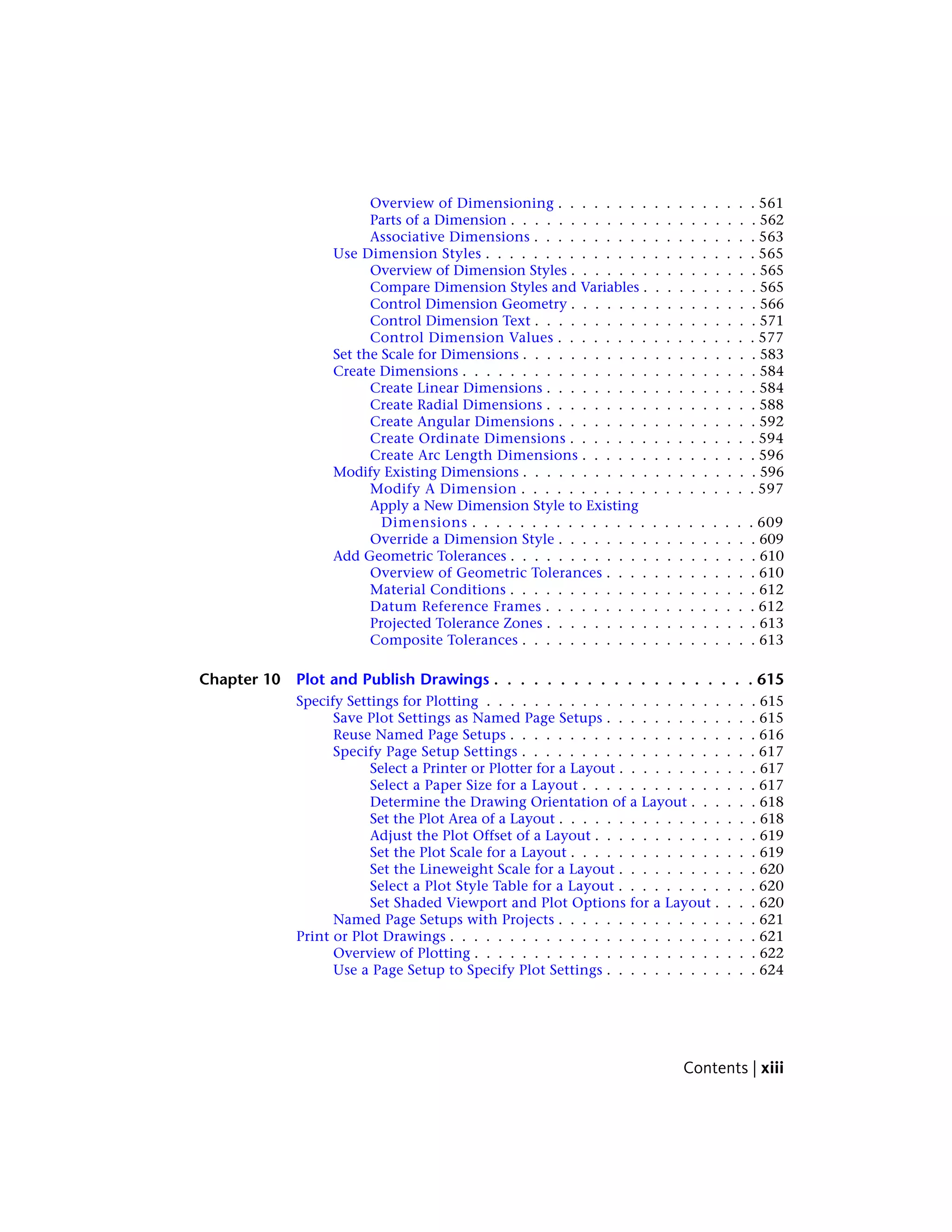 Overview of Dimensioning . . . . . . . . . . . . . . . . . 561
Parts of a Dimension . . . . . . . . . . . . . . . . . . . . . 562
Associative Dimensions . . . . . . . . . . . . . . . . . . . 563
Use Dimension Styles . . . . . . . . . . . . . . . . . . . . . . . 565
Overview of Dimension Styles . . . . . . . . . . . . . . . . 565
Compare Dimension Styles and Variables . . . . . . . . . . 565
Control Dimension Geometry . . . . . . . . . . . . . . . . 566
Control Dimension Text . . . . . . . . . . . . . . . . . . . 571
Control Dimension Values . . . . . . . . . . . . . . . . . 577
Set the Scale for Dimensions . . . . . . . . . . . . . . . . . . . . 583
Create Dimensions . . . . . . . . . . . . . . . . . . . . . . . . . 584
Create Linear Dimensions . . . . . . . . . . . . . . . . . . 584
Create Radial Dimensions . . . . . . . . . . . . . . . . . . 588
Create Angular Dimensions . . . . . . . . . . . . . . . . . 592
Create Ordinate Dimensions . . . . . . . . . . . . . . . . 594
Create Arc Length Dimensions . . . . . . . . . . . . . . . 596
Modify Existing Dimensions . . . . . . . . . . . . . . . . . . . . 596
Modify A Dimension . . . . . . . . . . . . . . . . . . . . 597
Apply a New Dimension Style to Existing
Dimensions . . . . . . . . . . . . . . . . . . . . . . . . 609
Override a Dimension Style . . . . . . . . . . . . . . . . . 609
Add Geometric Tolerances . . . . . . . . . . . . . . . . . . . . . 610
Overview of Geometric Tolerances . . . . . . . . . . . . . 610
Material Conditions . . . . . . . . . . . . . . . . . . . . . 612
Datum Reference Frames . . . . . . . . . . . . . . . . . . 612
Projected Tolerance Zones . . . . . . . . . . . . . . . . . . 613
Composite Tolerances . . . . . . . . . . . . . . . . . . . . 613
Chapter 10 Plot and Publish Drawings . . . . . . . . . . . . . . . . . . . . 615
Specify Settings for Plotting . . . . . . . . . . . . . . . . . . . . . . . 615
Save Plot Settings as Named Page Setups . . . . . . . . . . . . . 615
Reuse Named Page Setups . . . . . . . . . . . . . . . . . . . . . 616
Specify Page Setup Settings . . . . . . . . . . . . . . . . . . . . 617
Select a Printer or Plotter for a Layout . . . . . . . . . . . . 617
Select a Paper Size for a Layout . . . . . . . . . . . . . . . 617
Determine the Drawing Orientation of a Layout . . . . . . 618
Set the Plot Area of a Layout . . . . . . . . . . . . . . . . . 618
Adjust the Plot Offset of a Layout . . . . . . . . . . . . . . 619
Set the Plot Scale for a Layout . . . . . . . . . . . . . . . . 619
Set the Lineweight Scale for a Layout . . . . . . . . . . . . 620
Select a Plot Style Table for a Layout . . . . . . . . . . . . 620
Set Shaded Viewport and Plot Options for a Layout . . . . 620
Named Page Setups with Projects . . . . . . . . . . . . . . . . . 621
Print or Plot Drawings . . . . . . . . . . . . . . . . . . . . . . . . . . 621
Overview of Plotting . . . . . . . . . . . . . . . . . . . . . . . . 622
Use a Page Setup to Specify Plot Settings . . . . . . . . . . . . . 624
Contents | xiii
 