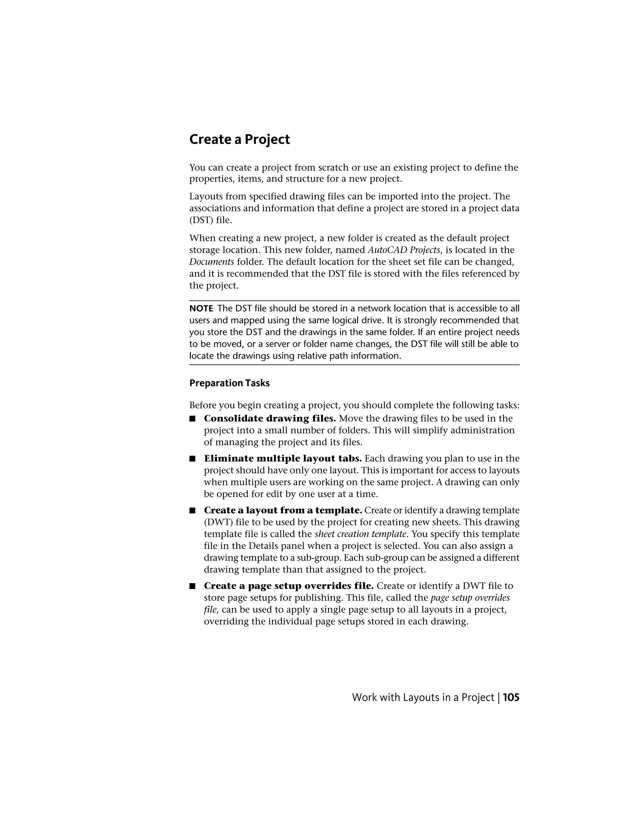 Create a Project
You can create a project from scratch or use an existing project to define the
properties, items, and structure for a new project.
Layouts from specified drawing files can be imported into the project. The
associations and information that define a project are stored in a project data
(DST) file.
When creating a new project, a new folder is created as the default project
storage location. This new folder, named AutoCAD Projects, is located in the
Documents folder. The default location for the sheet set file can be changed,
and it is recommended that the DST file is stored with the files referenced by
the project.
NOTE The DST file should be stored in a network location that is accessible to all
users and mapped using the same logical drive. It is strongly recommended that
you store the DST and the drawings in the same folder. If an entire project needs
to be moved, or a server or folder name changes, the DST file will still be able to
locate the drawings using relative path information.
Preparation Tasks
Before you begin creating a project, you should complete the following tasks:
■ Consolidate drawing files. Move the drawing files to be used in the
project into a small number of folders. This will simplify administration
of managing the project and its files.
■ Eliminate multiple layout tabs. Each drawing you plan to use in the
project should have only one layout. This is important for access to layouts
when multiple users are working on the same project. A drawing can only
be opened for edit by one user at a time.
■ Create a layout from a template. Create or identify a drawing template
(DWT) file to be used by the project for creating new sheets. This drawing
template file is called the sheet creation template. You specify this template
file in the Details panel when a project is selected. You can also assign a
drawing template to a sub-group. Each sub-group can be assigned a different
drawing template than that assigned to the project.
■ Create a page setup overrides file. Create or identify a DWT file to
store page setups for publishing. This file, called the page setup overrides
file, can be used to apply a single page setup to all layouts in a project,
overriding the individual page setups stored in each drawing.
Work with Layouts in a Project | 105
 