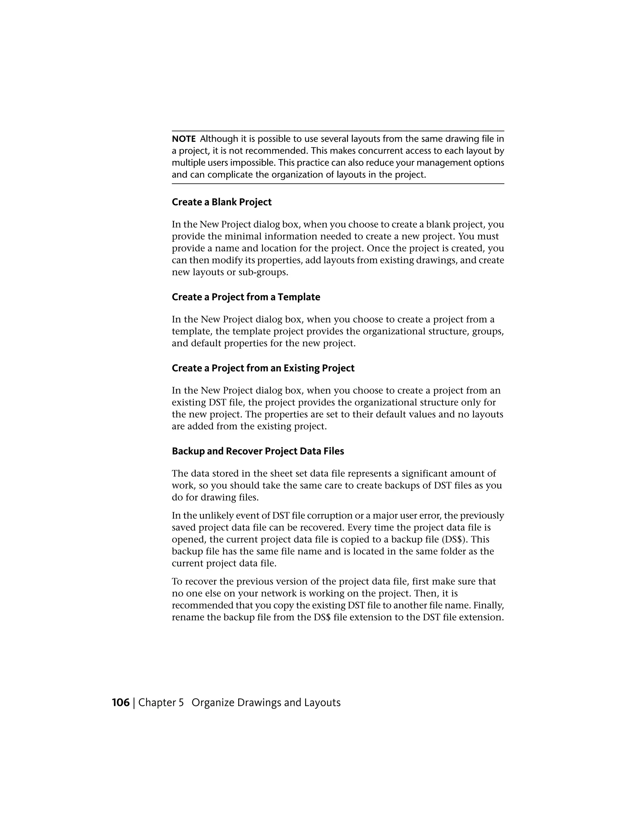 NOTE Although it is possible to use several layouts from the same drawing file in
a project, it is not recommended. This makes concurrent access to each layout by
multiple users impossible. This practice can also reduce your management options
and can complicate the organization of layouts in the project.
Create a Blank Project
In the New Project dialog box, when you choose to create a blank project, you
provide the minimal information needed to create a new project. You must
provide a name and location for the project. Once the project is created, you
can then modify its properties, add layouts from existing drawings, and create
new layouts or sub-groups.
Create a Project from a Template
In the New Project dialog box, when you choose to create a project from a
template, the template project provides the organizational structure, groups,
and default properties for the new project.
Create a Project from an Existing Project
In the New Project dialog box, when you choose to create a project from an
existing DST file, the project provides the organizational structure only for
the new project. The properties are set to their default values and no layouts
are added from the existing project.
Backup and Recover Project Data Files
The data stored in the sheet set data file represents a significant amount of
work, so you should take the same care to create backups of DST files as you
do for drawing files.
In the unlikely event of DST file corruption or a major user error, the previously
saved project data file can be recovered. Every time the project data file is
opened, the current project data file is copied to a backup file (DS$). This
backup file has the same file name and is located in the same folder as the
current project data file.
To recover the previous version of the project data file, first make sure that
no one else on your network is working on the project. Then, it is
recommended that you copy the existing DST file to another file name. Finally,
rename the backup file from the DS$ file extension to the DST file extension.
106 | Chapter 5 Organize Drawings and Layouts
 