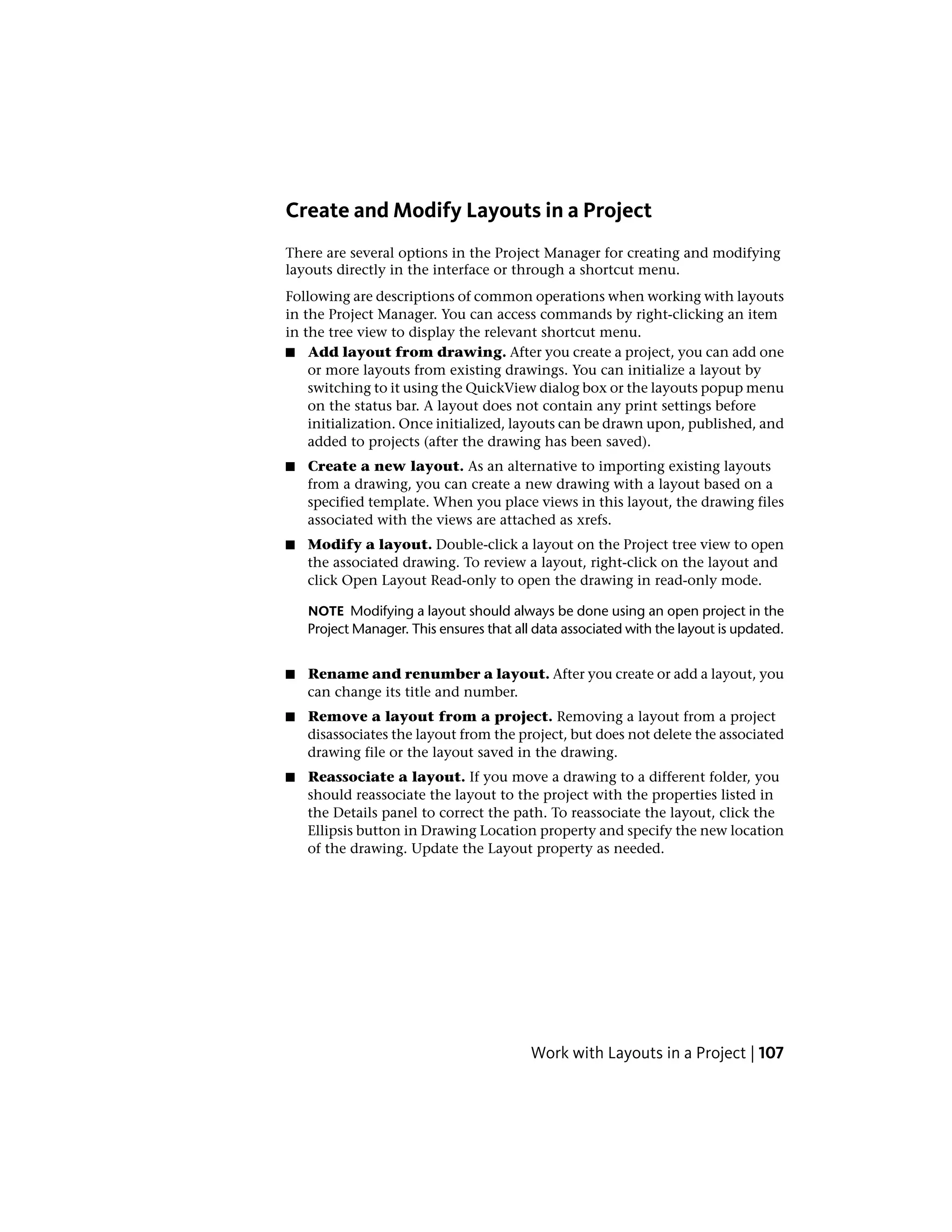 Create and Modify Layouts in a Project
There are several options in the Project Manager for creating and modifying
layouts directly in the interface or through a shortcut menu.
Following are descriptions of common operations when working with layouts
in the Project Manager. You can access commands by right-clicking an item
in the tree view to display the relevant shortcut menu.
■ Add layout from drawing. After you create a project, you can add one
or more layouts from existing drawings. You can initialize a layout by
switching to it using the QuickView dialog box or the layouts popup menu
on the status bar. A layout does not contain any print settings before
initialization. Once initialized, layouts can be drawn upon, published, and
added to projects (after the drawing has been saved).
■ Create a new layout. As an alternative to importing existing layouts
from a drawing, you can create a new drawing with a layout based on a
specified template. When you place views in this layout, the drawing files
associated with the views are attached as xrefs.
■ Modify a layout. Double-click a layout on the Project tree view to open
the associated drawing. To review a layout, right-click on the layout and
click Open Layout Read-only to open the drawing in read-only mode.
NOTE Modifying a layout should always be done using an open project in the
Project Manager. This ensures that all data associated with the layout is updated.
■ Rename and renumber a layout. After you create or add a layout, you
can change its title and number.
■ Remove a layout from a project. Removing a layout from a project
disassociates the layout from the project, but does not delete the associated
drawing file or the layout saved in the drawing.
■ Reassociate a layout. If you move a drawing to a different folder, you
should reassociate the layout to the project with the properties listed in
the Details panel to correct the path. To reassociate the layout, click the
Ellipsis button in Drawing Location property and specify the new location
of the drawing. Update the Layout property as needed.
Work with Layouts in a Project | 107
 