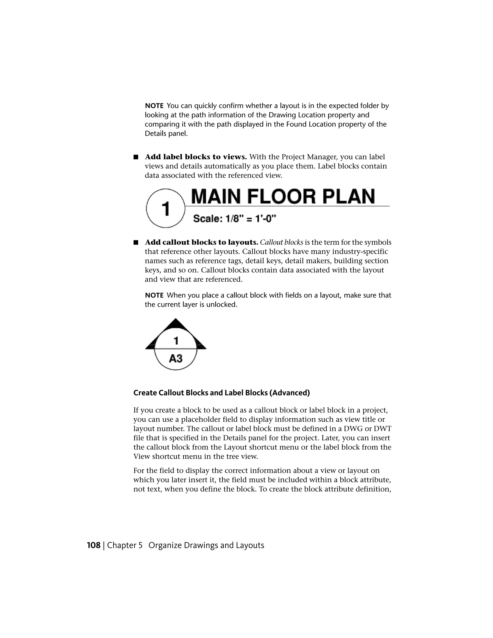 NOTE You can quickly confirm whether a layout is in the expected folder by
looking at the path information of the Drawing Location property and
comparing it with the path displayed in the Found Location property of the
Details panel.
■ Add label blocks to views. With the Project Manager, you can label
views and details automatically as you place them. Label blocks contain
data associated with the referenced view.
■ Add callout blocks to layouts. Callout blocks is the term for the symbols
that reference other layouts. Callout blocks have many industry-specific
names such as reference tags, detail keys, detail makers, building section
keys, and so on. Callout blocks contain data associated with the layout
and view that are referenced.
NOTE When you place a callout block with fields on a layout, make sure that
the current layer is unlocked.
Create Callout Blocks and Label Blocks (Advanced)
If you create a block to be used as a callout block or label block in a project,
you can use a placeholder field to display information such as view title or
layout number. The callout or label block must be defined in a DWG or DWT
file that is specified in the Details panel for the project. Later, you can insert
the callout block from the Layout shortcut menu or the label block from the
View shortcut menu in the tree view.
For the field to display the correct information about a view or layout on
which you later insert it, the field must be included within a block attribute,
not text, when you define the block. To create the block attribute definition,
108 | Chapter 5 Organize Drawings and Layouts
 