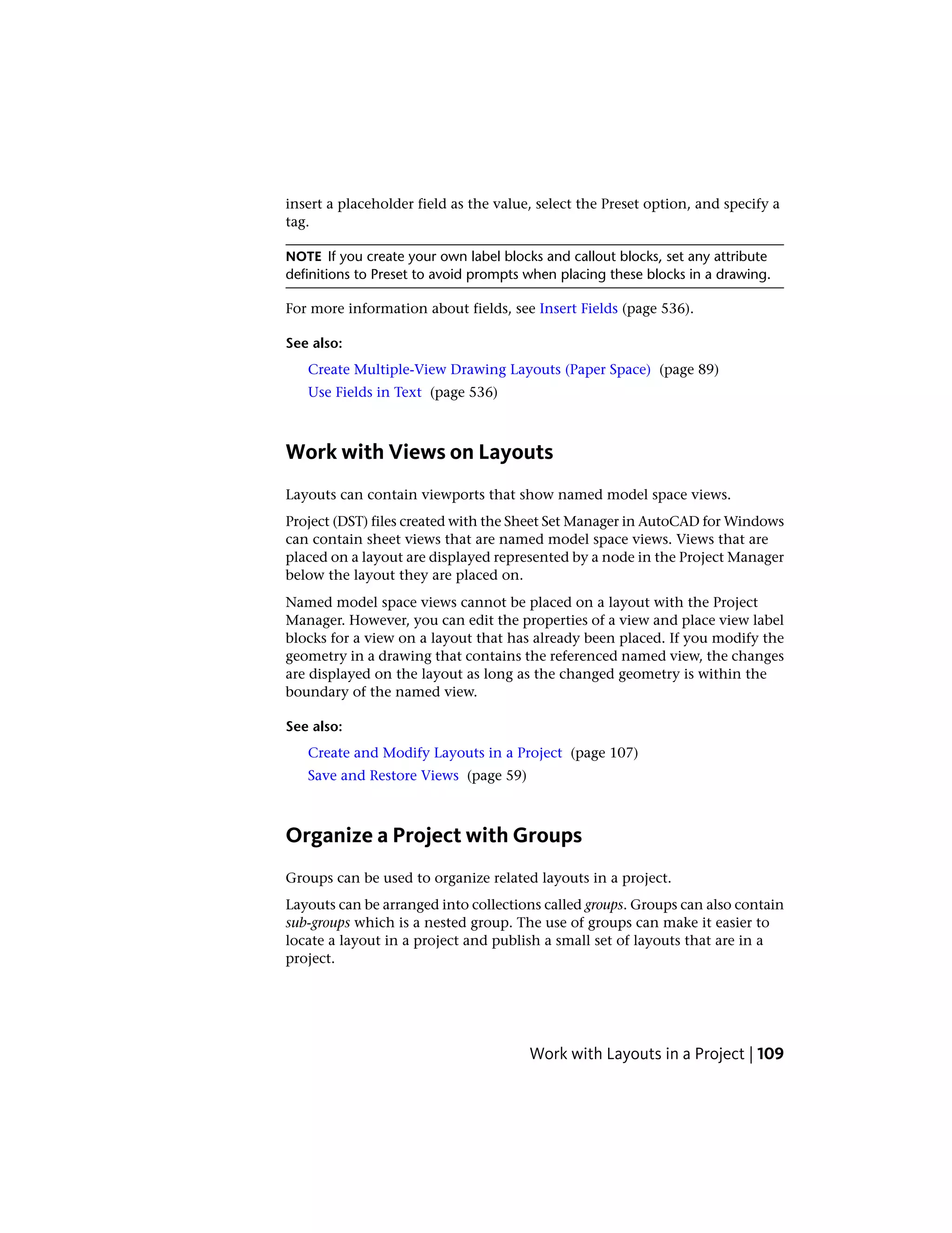 insert a placeholder field as the value, select the Preset option, and specify a
tag.
NOTE If you create your own label blocks and callout blocks, set any attribute
definitions to Preset to avoid prompts when placing these blocks in a drawing.
For more information about fields, see Insert Fields (page 536).
See also:
Create Multiple-View Drawing Layouts (Paper Space) (page 89)
Use Fields in Text (page 536)
Work with Views on Layouts
Layouts can contain viewports that show named model space views.
Project (DST) files created with the Sheet Set Manager in AutoCAD for Windows
can contain sheet views that are named model space views. Views that are
placed on a layout are displayed represented by a node in the Project Manager
below the layout they are placed on.
Named model space views cannot be placed on a layout with the Project
Manager. However, you can edit the properties of a view and place view label
blocks for a view on a layout that has already been placed. If you modify the
geometry in a drawing that contains the referenced named view, the changes
are displayed on the layout as long as the changed geometry is within the
boundary of the named view.
See also:
Create and Modify Layouts in a Project (page 107)
Save and Restore Views (page 59)
Organize a Project with Groups
Groups can be used to organize related layouts in a project.
Layouts can be arranged into collections called groups. Groups can also contain
sub-groups which is a nested group. The use of groups can make it easier to
locate a layout in a project and publish a small set of layouts that are in a
project.
Work with Layouts in a Project | 109
 