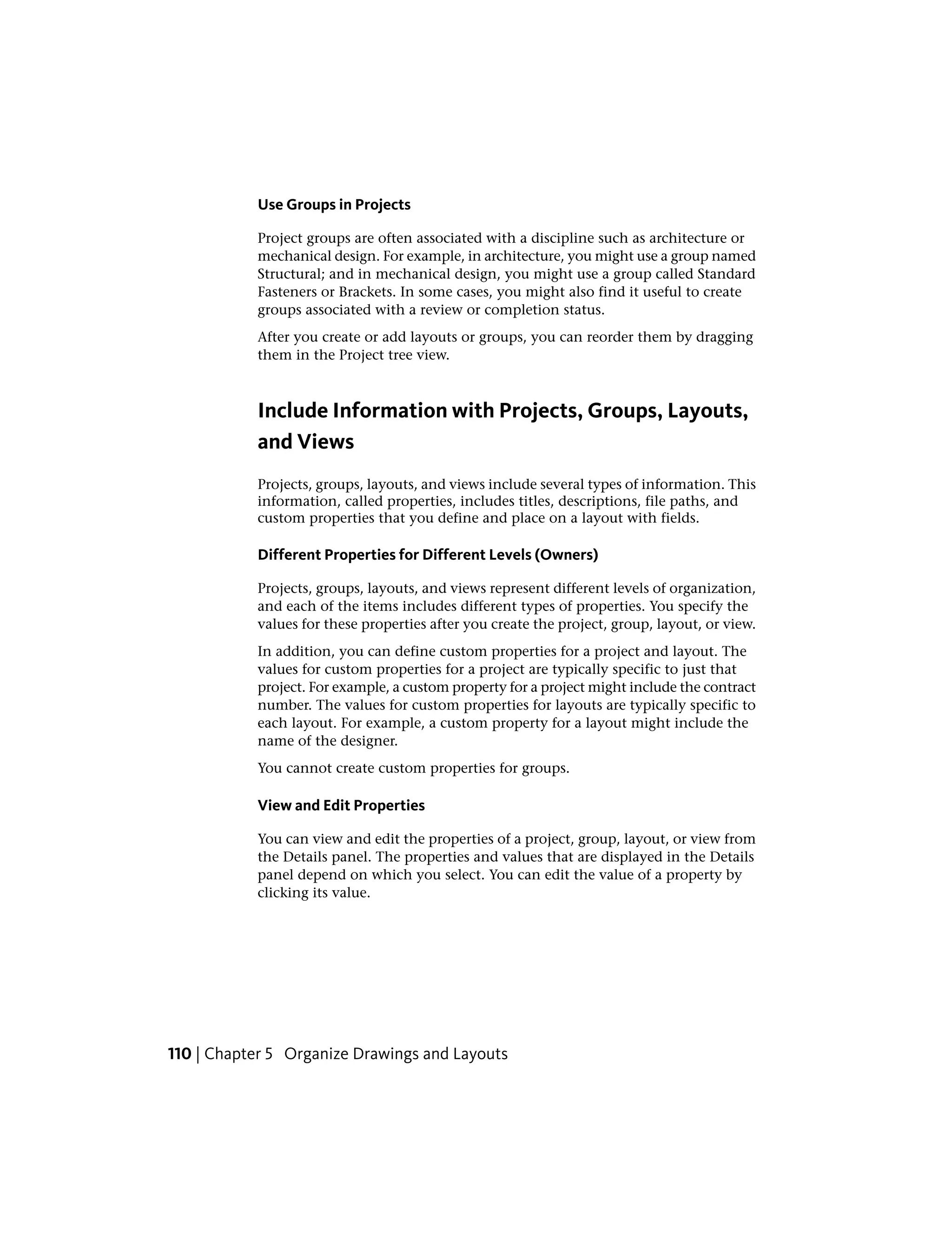 Use Groups in Projects
Project groups are often associated with a discipline such as architecture or
mechanical design. For example, in architecture, you might use a group named
Structural; and in mechanical design, you might use a group called Standard
Fasteners or Brackets. In some cases, you might also find it useful to create
groups associated with a review or completion status.
After you create or add layouts or groups, you can reorder them by dragging
them in the Project tree view.
Include Information with Projects, Groups, Layouts,
and Views
Projects, groups, layouts, and views include several types of information. This
information, called properties, includes titles, descriptions, file paths, and
custom properties that you define and place on a layout with fields.
Different Properties for Different Levels (Owners)
Projects, groups, layouts, and views represent different levels of organization,
and each of the items includes different types of properties. You specify the
values for these properties after you create the project, group, layout, or view.
In addition, you can define custom properties for a project and layout. The
values for custom properties for a project are typically specific to just that
project. For example, a custom property for a project might include the contract
number. The values for custom properties for layouts are typically specific to
each layout. For example, a custom property for a layout might include the
name of the designer.
You cannot create custom properties for groups.
View and Edit Properties
You can view and edit the properties of a project, group, layout, or view from
the Details panel. The properties and values that are displayed in the Details
panel depend on which you select. You can edit the value of a property by
clicking its value.
110 | Chapter 5 Organize Drawings and Layouts
 