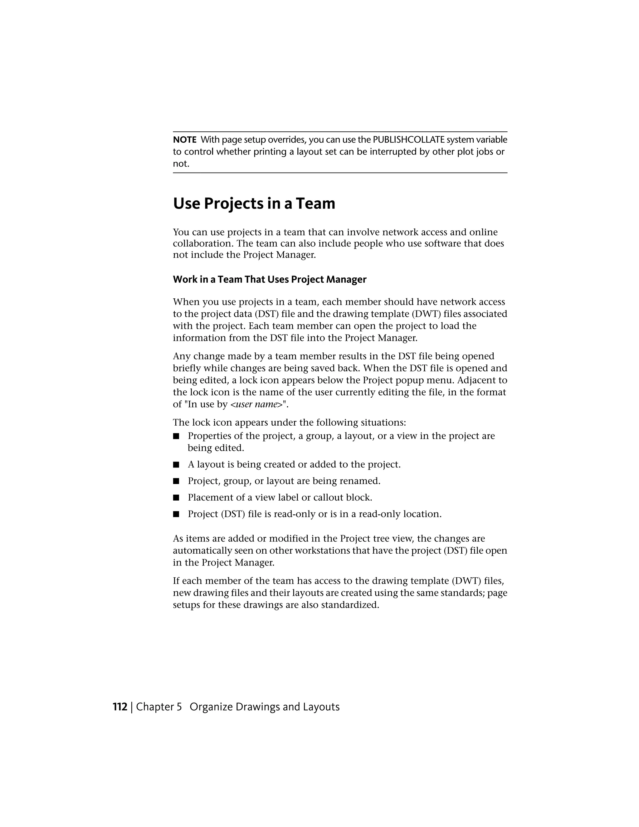 NOTE With page setup overrides, you can use the PUBLISHCOLLATE system variable
to control whether printing a layout set can be interrupted by other plot jobs or
not.
Use Projects in a Team
You can use projects in a team that can involve network access and online
collaboration. The team can also include people who use software that does
not include the Project Manager.
Work in a Team That Uses Project Manager
When you use projects in a team, each member should have network access
to the project data (DST) file and the drawing template (DWT) files associated
with the project. Each team member can open the project to load the
information from the DST file into the Project Manager.
Any change made by a team member results in the DST file being opened
briefly while changes are being saved back. When the DST file is opened and
being edited, a lock icon appears below the Project popup menu. Adjacent to
the lock icon is the name of the user currently editing the file, in the format
of "In use by <user name>".
The lock icon appears under the following situations:
■ Properties of the project, a group, a layout, or a view in the project are
being edited.
■ A layout is being created or added to the project.
■ Project, group, or layout are being renamed.
■ Placement of a view label or callout block.
■ Project (DST) file is read-only or is in a read-only location.
As items are added or modified in the Project tree view, the changes are
automatically seen on other workstations that have the project (DST) file open
in the Project Manager.
If each member of the team has access to the drawing template (DWT) files,
new drawing files and their layouts are created using the same standards; page
setups for these drawings are also standardized.
112 | Chapter 5 Organize Drawings and Layouts
 