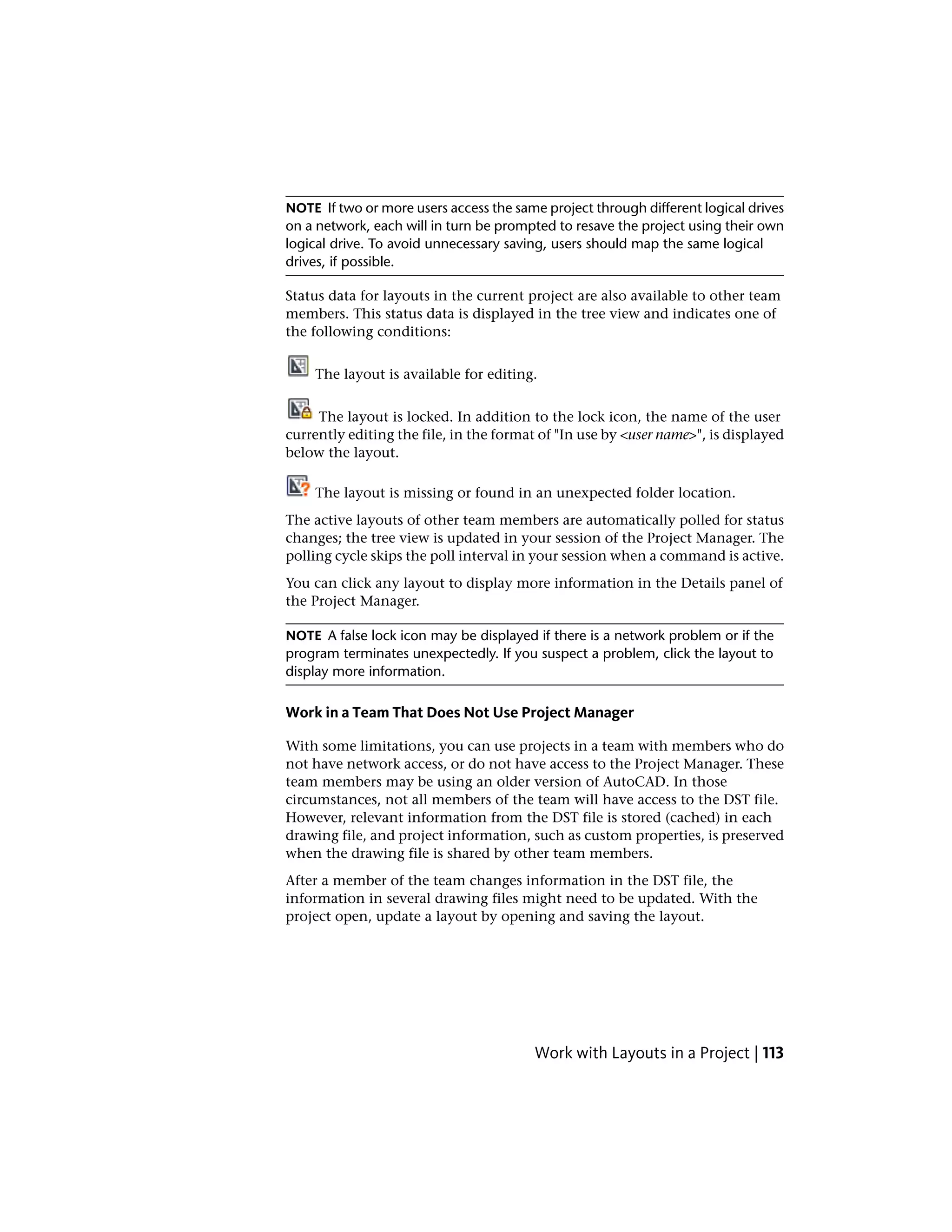 NOTE If two or more users access the same project through different logical drives
on a network, each will in turn be prompted to resave the project using their own
logical drive. To avoid unnecessary saving, users should map the same logical
drives, if possible.
Status data for layouts in the current project are also available to other team
members. This status data is displayed in the tree view and indicates one of
the following conditions:
The layout is available for editing.
The layout is locked. In addition to the lock icon, the name of the user
currently editing the file, in the format of "In use by <user name>", is displayed
below the layout.
The layout is missing or found in an unexpected folder location.
The active layouts of other team members are automatically polled for status
changes; the tree view is updated in your session of the Project Manager. The
polling cycle skips the poll interval in your session when a command is active.
You can click any layout to display more information in the Details panel of
the Project Manager.
NOTE A false lock icon may be displayed if there is a network problem or if the
program terminates unexpectedly. If you suspect a problem, click the layout to
display more information.
Work in a Team That Does Not Use Project Manager
With some limitations, you can use projects in a team with members who do
not have network access, or do not have access to the Project Manager. These
team members may be using an older version of AutoCAD. In those
circumstances, not all members of the team will have access to the DST file.
However, relevant information from the DST file is stored (cached) in each
drawing file, and project information, such as custom properties, is preserved
when the drawing file is shared by other team members.
After a member of the team changes information in the DST file, the
information in several drawing files might need to be updated. With the
project open, update a layout by opening and saving the layout.
Work with Layouts in a Project | 113
 