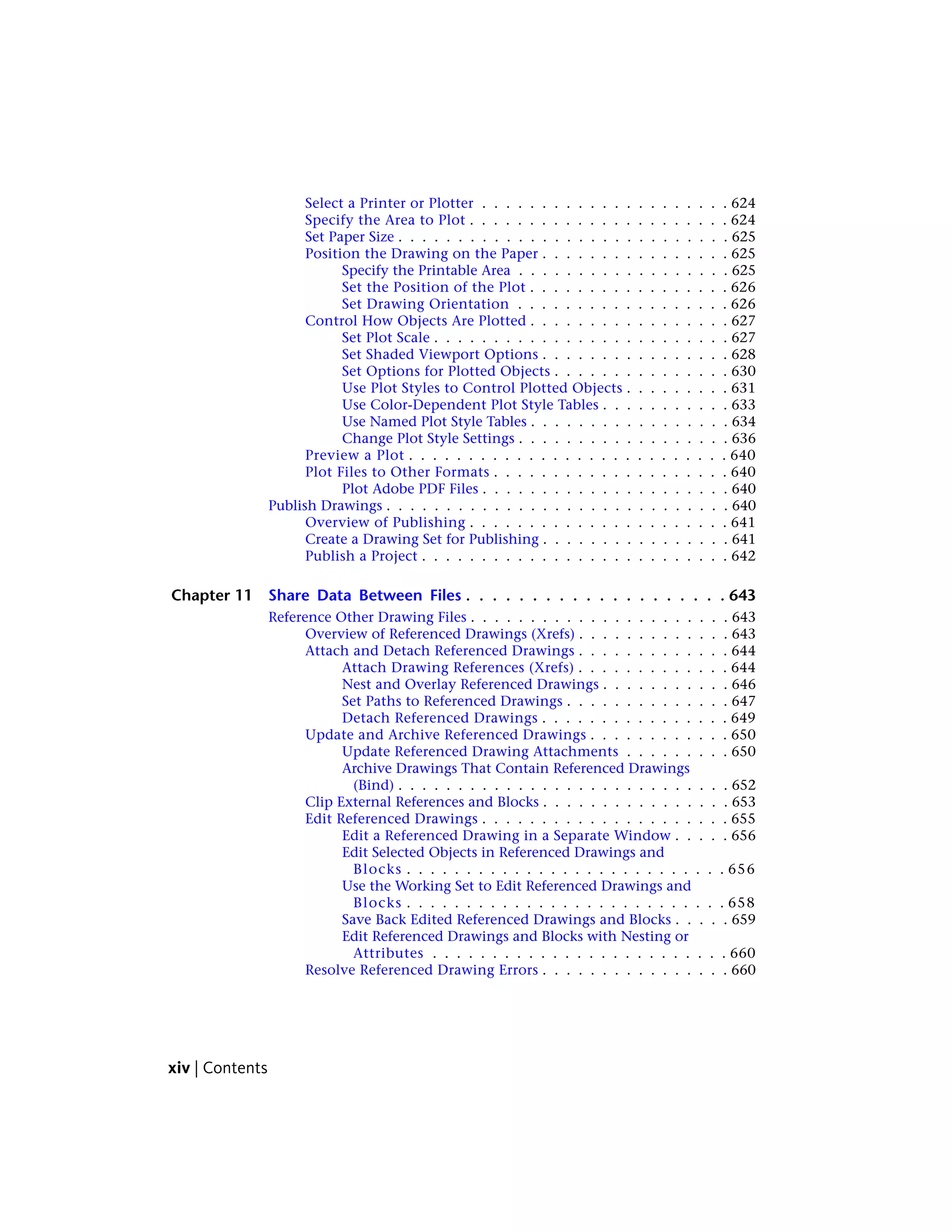 Select a Printer or Plotter . . . . . . . . . . . . . . . . . . . . . 624
Specify the Area to Plot . . . . . . . . . . . . . . . . . . . . . . 624
Set Paper Size . . . . . . . . . . . . . . . . . . . . . . . . . . . . 625
Position the Drawing on the Paper . . . . . . . . . . . . . . . . 625
Specify the Printable Area . . . . . . . . . . . . . . . . . . 625
Set the Position of the Plot . . . . . . . . . . . . . . . . . 626
Set Drawing Orientation . . . . . . . . . . . . . . . . . . 626
Control How Objects Are Plotted . . . . . . . . . . . . . . . . . 627
Set Plot Scale . . . . . . . . . . . . . . . . . . . . . . . . . 627
Set Shaded Viewport Options . . . . . . . . . . . . . . . . 628
Set Options for Plotted Objects . . . . . . . . . . . . . . . 630
Use Plot Styles to Control Plotted Objects . . . . . . . . . 631
Use Color-Dependent Plot Style Tables . . . . . . . . . . . 633
Use Named Plot Style Tables . . . . . . . . . . . . . . . . . 634
Change Plot Style Settings . . . . . . . . . . . . . . . . . . 636
Preview a Plot . . . . . . . . . . . . . . . . . . . . . . . . . . . 640
Plot Files to Other Formats . . . . . . . . . . . . . . . . . . . . 640
Plot Adobe PDF Files . . . . . . . . . . . . . . . . . . . . . 640
Publish Drawings . . . . . . . . . . . . . . . . . . . . . . . . . . . . . 640
Overview of Publishing . . . . . . . . . . . . . . . . . . . . . . 641
Create a Drawing Set for Publishing . . . . . . . . . . . . . . . . 641
Publish a Project . . . . . . . . . . . . . . . . . . . . . . . . . . 642
Chapter 11 Share Data Between Files . . . . . . . . . . . . . . . . . . . . 643
Reference Other Drawing Files . . . . . . . . . . . . . . . . . . . . . . 643
Overview of Referenced Drawings (Xrefs) . . . . . . . . . . . . . 643
Attach and Detach Referenced Drawings . . . . . . . . . . . . . 644
Attach Drawing References (Xrefs) . . . . . . . . . . . . . 644
Nest and Overlay Referenced Drawings . . . . . . . . . . . 646
Set Paths to Referenced Drawings . . . . . . . . . . . . . . 647
Detach Referenced Drawings . . . . . . . . . . . . . . . . 649
Update and Archive Referenced Drawings . . . . . . . . . . . . 650
Update Referenced Drawing Attachments . . . . . . . . . 650
Archive Drawings That Contain Referenced Drawings
(Bind) . . . . . . . . . . . . . . . . . . . . . . . . . . . . 652
Clip External References and Blocks . . . . . . . . . . . . . . . . 653
Edit Referenced Drawings . . . . . . . . . . . . . . . . . . . . . 655
Edit a Referenced Drawing in a Separate Window . . . . . 656
Edit Selected Objects in Referenced Drawings and
Blocks . . . . . . . . . . . . . . . . . . . . . . . . . . . 656
Use the Working Set to Edit Referenced Drawings and
Blocks . . . . . . . . . . . . . . . . . . . . . . . . . . . 658
Save Back Edited Referenced Drawings and Blocks . . . . . 659
Edit Referenced Drawings and Blocks with Nesting or
Attributes . . . . . . . . . . . . . . . . . . . . . . . . . 660
Resolve Referenced Drawing Errors . . . . . . . . . . . . . . . . 660
xiv | Contents
 