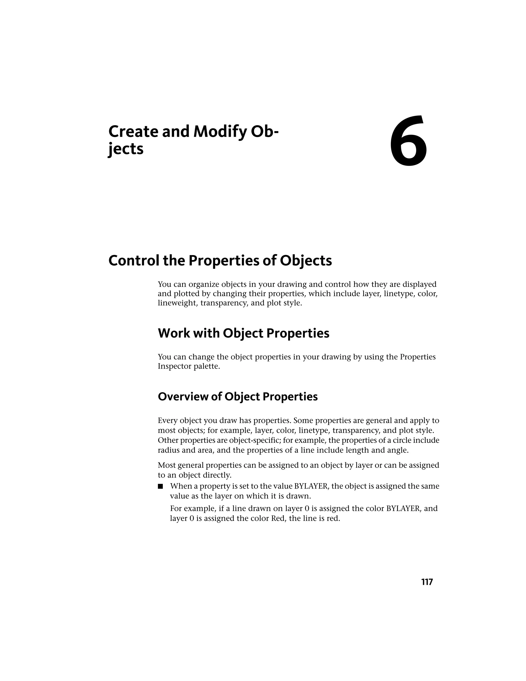 Create and Modify Ob-
jects
Control the Properties of Objects
You can organize objects in your drawing and control how they are displayed
and plotted by changing their properties, which include layer, linetype, color,
lineweight, transparency, and plot style.
Work with Object Properties
You can change the object properties in your drawing by using the Properties
Inspector palette.
Overview of Object Properties
Every object you draw has properties. Some properties are general and apply to
most objects; for example, layer, color, linetype, transparency, and plot style.
Other properties are object-specific; for example, the properties of a circle include
radius and area, and the properties of a line include length and angle.
Most general properties can be assigned to an object by layer or can be assigned
to an object directly.
■ When a property is set to the value BYLAYER, the object is assigned the same
value as the layer on which it is drawn.
For example, if a line drawn on layer 0 is assigned the color BYLAYER, and
layer 0 is assigned the color Red, the line is red.
6
117
 