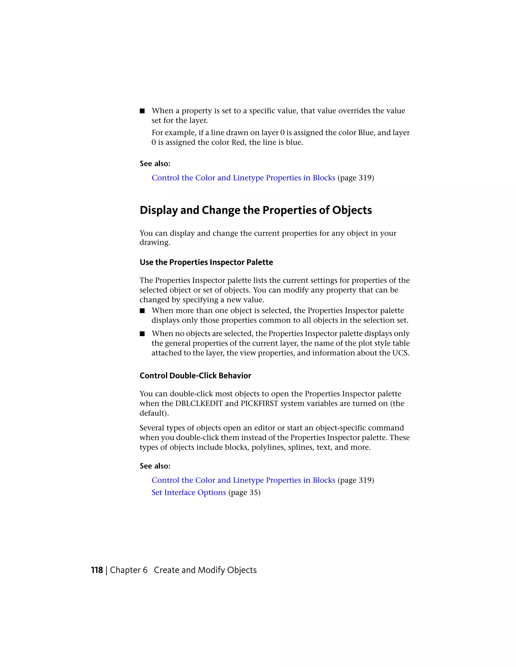 ■ When a property is set to a specific value, that value overrides the value
set for the layer.
For example, if a line drawn on layer 0 is assigned the color Blue, and layer
0 is assigned the color Red, the line is blue.
See also:
Control the Color and Linetype Properties in Blocks (page 319)
Display and Change the Properties of Objects
You can display and change the current properties for any object in your
drawing.
Use the Properties Inspector Palette
The Properties Inspector palette lists the current settings for properties of the
selected object or set of objects. You can modify any property that can be
changed by specifying a new value.
■ When more than one object is selected, the Properties Inspector palette
displays only those properties common to all objects in the selection set.
■ When no objects are selected, the Properties Inspector palette displays only
the general properties of the current layer, the name of the plot style table
attached to the layer, the view properties, and information about the UCS.
Control Double-Click Behavior
You can double-click most objects to open the Properties Inspector palette
when the DBLCLKEDIT and PICKFIRST system variables are turned on (the
default).
Several types of objects open an editor or start an object-specific command
when you double-click them instead of the Properties Inspector palette. These
types of objects include blocks, polylines, splines, text, and more.
See also:
Control the Color and Linetype Properties in Blocks (page 319)
Set Interface Options (page 35)
118 | Chapter 6 Create and Modify Objects
 